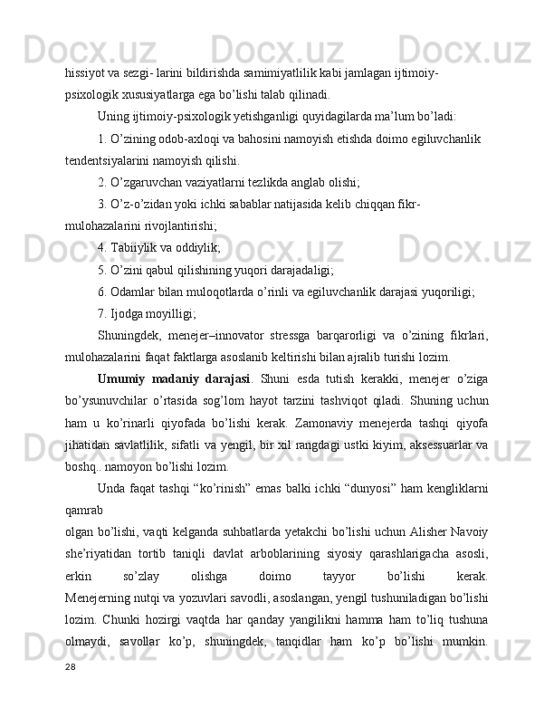 hissiyot va sezgi- larini bildirishda samimiyatlilik kabi jamlagan ijtimoiy- 
psixologik xususiyatlarga ega bo’lishi talab qilinadi.
Uning ijtimoiy-psixologik yetishganligi quyidagilarda ma’lum bo’ladi:
1. O’zining odob-axloqi va bahosini namoyish etishda doimo egiluvchanlik 
tendentsiyalarini namoyish qilishi.
2. O’zgaruvchan vaziyatlarni tezlikda anglab olishi;
3. O’z-o’zidan yoki ichki sabablar natijasida kelib chiqqan fikr-
mulohazalarini rivojlantirishi;
4. Tabiiylik va oddiylik;
5. O’zini qabul qilishining yuqori darajadaligi;
6. Odamlar bilan muloqotlarda o’rinli va egiluvchanlik darajasi yuqoriligi;
7. Ijodga moyilligi;
Shuningdek,   menejer–innovator   stressga   barqarorligi   va   o’zining   fikrlari,
mulohazalarini faqat faktlarga asoslanib keltirishi bilan ajralib turishi lozim.
Umumiy   madaniy   darajasi .   Shuni   esda   tutish   kerakki,   menejer   o’ziga
bo’ysunuvchilar   o’rtasida   sog’lom   hayot   tarzini   tashviqot   qiladi.   Shuning   uchun
ham   u   ko’rinarli   qiyofada   bo’lishi   kerak.   Zamonaviy   menejerda   tashqi   qiyofa
jihatidan savlatlilik, sifatli va yengil, bir xil rangdagi ustki  kiyim, aksessuarlar  va
boshq.. namoyon bo’lishi lozim.
Unda faqat  tashqi  “ko’rinish” emas balki  ichki “dunyosi”  ham kengliklarni
qamrab
olgan bo’lishi, vaqti kelganda suhbatlarda yetakchi bo’lishi uchun Alisher Navoiy
she’riyatidan   tortib   taniqli   davlat   arboblarining   siyosiy   qarashlarigacha   asosli,
erkin   so’zlay   olishga   doimo   tayyor   bo’lishi   kerak.
Menejerning nutqi va yozuvlari savodli, asoslangan, yengil tushuniladigan bo’lishi
lozim.   Chunki   hozirgi   vaqtda   har   qanday   yangilikni   hamma   ham   to’liq   tushuna
olmaydi,   savollar   ko’p,   shuningdek,   tanqidlar   ham   ko’p   bo’lishi   mumkin.
28