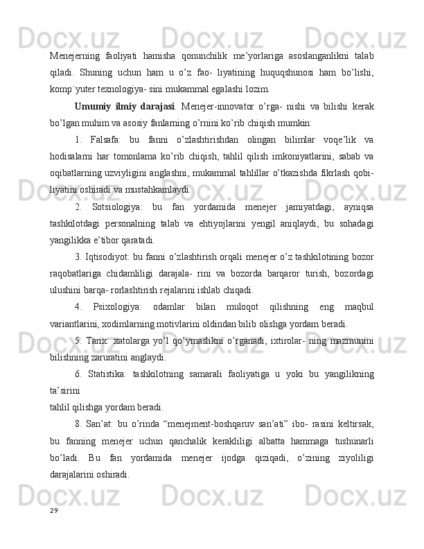 Menejerning   faoliyati   hamisha   qonunchilik   me’yorlariga   asoslanganlikni   talab
qiladi.   Shuning   uchun   ham   u   o’z   fao-   liyatining   huquqshunosi   ham   bo’lishi,
komp`yuter texnologiya- sini mukammal egalashi lozim.
Umumiy   ilmiy   darajasi .   Menejer-innovator   o’rga-   nishi   va   bilishi   kerak
bo’lgan muhim va asosiy fanlarning o’rnini ko’rib chiqish mumkin:
1.   Falsafa:   bu   fanni   o’zlashtirishdan   olingan   bilimlar   voqe’lik   va
hodisalarni   har   tomonlama   ko’rib   chiqish,   tahlil   qilish   imkoniyatlarini,   sabab   va
oqibatlarning uzviyligini anglashni, mukammal tahlillar o’tkazishda fikrlash qobi-
liyatini oshiradi va mustahkamlaydi.
2.   Sotsiologiya:   bu   fan   yordamida   menejer   jamiyatdagi,   ayniqsa
tashkilotdagi   personalning   talab   va   ehtiyojlarini   yengil   aniqlaydi,   bu   sohadagi
yangilikka e’tibor qaratadi.
3. Iqtisodiyot: bu fanni o’zlashtirish orqali menejer o’z tashkilotining bozor
raqobatlariga   chidamliligi   darajala-   rini   va   bozorda   barqaror   turish,   bozordagi
ulushini barqa- rorlashtirish rejalarini ishlab chiqadi.
4.   Psixologiya:   odamlar   bilan   muloqot   qilishning   eng   maqbul
variantlarini, xodimlarning motivlarini oldindan bilib olishga yordam beradi.
5.   Tarix:   xatolarga   yo’l   qo’ymaslikni   o’rganadi,   ixtirolar-   ning   mazmunini
bilishning   zaruratini anglaydi.
6.   Statistika:   tashkilotning   samarali   faoliyatiga   u   yoki   bu   yangilikning
ta’sirini
tahlil qilishga yordam beradi.
8.   San’at:   bu   o’rinda   “menejment-boshqaruv   san’ati”   ibo-   rasini   keltirsak,
bu   fanning   menejer   uchun   qanchalik   kerakliligi   albatta   hammaga   tushunarli
bo’ladi.   Bu   fan   yordamida   menejer   ijodga   qiziqadi,   o’zining   ziyoliligi
darajalarini oshiradi. 
29