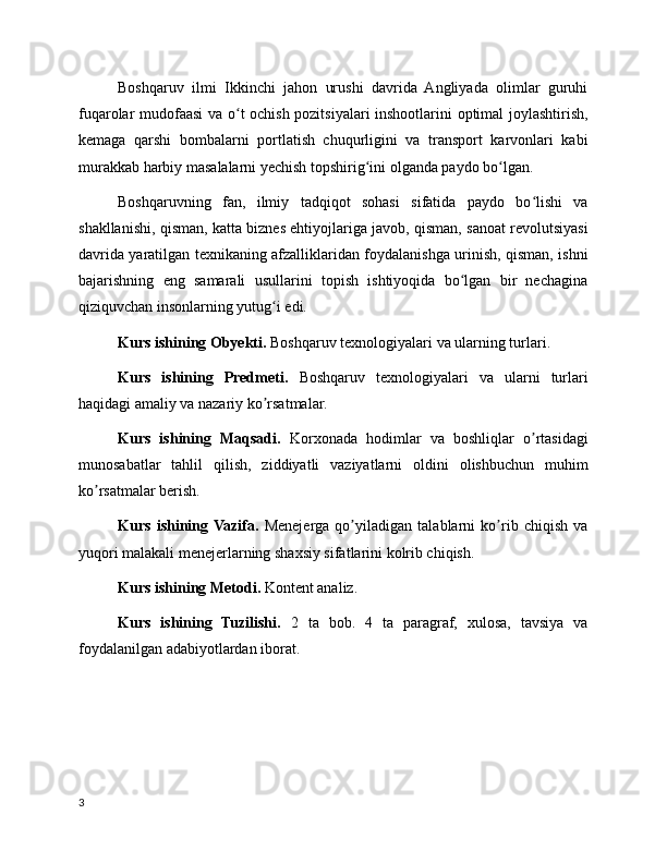 Boshqaruv   ilmi   Ikkinchi   jahon   urushi   davrida   Angliyada   olimlar   guruhi
fuqarolar mudofaasi va o t ochish pozitsiyalari inshootlarini optimal joylashtirish,ʻ
kemaga   qarshi   bombalarni   portlatish   chuqurligini   va   transport   karvonlari   kabi
murakkab harbiy masalalarni yechish topshirig ini olganda paydo bo lgan. 	
ʻ ʻ
Boshqaruvning   fan,   ilmiy   tadqiqot   sohasi   sifatida   paydo   bo lishi   va	
ʻ
shakllanishi, qisman, katta biznes ehtiyojlariga javob, qisman, sanoat revolutsiyasi
davrida yaratilgan texnikaning afzalliklaridan foydalanishga urinish, qisman, ishni
bajarishning   eng   samarali   usullarini   topish   ishtiyoqida   bo lgan   bir   nechagina	
ʻ
qiziquvchan insonlarning yutug i edi. 	
ʻ
Kurs ishining Obyekti.  Boshqaruv texnologiyalari va ularning turlari.
Kurs   ishining   Predmeti.   Boshqaruv   texnologiyalari   va   ularni   turlari
haqidagi amaliy va nazariy ko rsatmalar.
ʼ
Kurs   ishining   Maqsadi.   Korxonada   hodimlar   va   boshliqlar   o rtasidagi	
ʼ
munosabatlar   tahlil   qilish,   ziddiyatli   vaziyatlarni   oldini   olishbuchun   muhim
ko rsatmalar berish.	
ʼ
Kurs   ishining  Vazifa.   Menejerga   qo yiladigan   talablarni   ko rib   chiqish   va	
ʼ ʼ
yuqori malakali menejerlarning shaxsiy sifatlarini kolrib chiqish.
Kurs ishining Metodi.  Kontent analiz.
Kurs   ishining   Tuzilishi.   2   ta   bob.   4   ta   paragraf,   xulosa,   tavsiya   va
foydalanilgan adabiyotlardan iborat.
3
