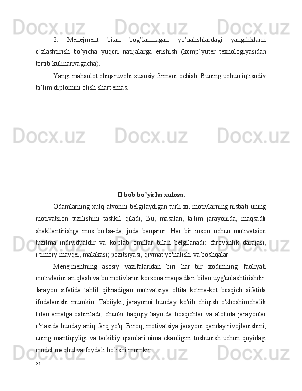 2.   Menejment   bilan   bog’lanmagan   yo’nalishlardagi   yangiliklarni
o’zlashtirish   bo’yicha   yuqori   natijalarga   erishish   (komp`yuter   texnologiyasidan
tortib kulinariyagacha).
Yangi mahsulot chiqaruvchi xususiy firmani ochish. Buning uchun iqtisodiy
ta’lim diplomini olish shart emas.
II bob bo yicha xulosa.ʼ
Odamlarning xulq-atvorini belgilaydigan turli xil motivlarning nisbati uning
motivatsion   tuzilishini   tashkil   qiladi,   Bu,   masalan,   ta'lim   jarayonida,   maqsadli
shakllantirishga   mos   bo'lsa-da,   juda   barqaror.   Har   bir   inson   uchun   motivatsion
tuzilma   individualdir   va   ko'plab   omillar   bilan   belgilanadi:   farovonlik   darajasi,
ijtimoiy mavqei, malakasi; pozitsiyasi, qiymat yo'nalishi va boshqalar.
Menejmentning   asosiy   vazifalaridan   biri   har   bir   xodimning   faoliyati
motivlarini aniqlash va bu motivlarni korxona maqsadlari bilan uyg'unlashtirishdir.
Jarayon   sifatida   tahlil   qilinadigan   motivatsiya   oltita   ketma-ket   bosqich   sifatida
ifodalanishi   mumkin.   Tabiiyki,   jarayonni   bunday   ko'rib   chiqish   o'zboshimchalik
bilan   amalga   oshiriladi,   chunki   haqiqiy   hayotda   bosqichlar   va   alohida   jarayonlar
o'rtasida bunday aniq farq yo'q. Biroq, motivatsiya jarayoni qanday rivojlanishini,
uning mantiqiyligi  va tarkibiy qismlari  nima ekanligini  tushunish  uchun quyidagi
model maqbul va foydali bo'lishi mumkin.
31