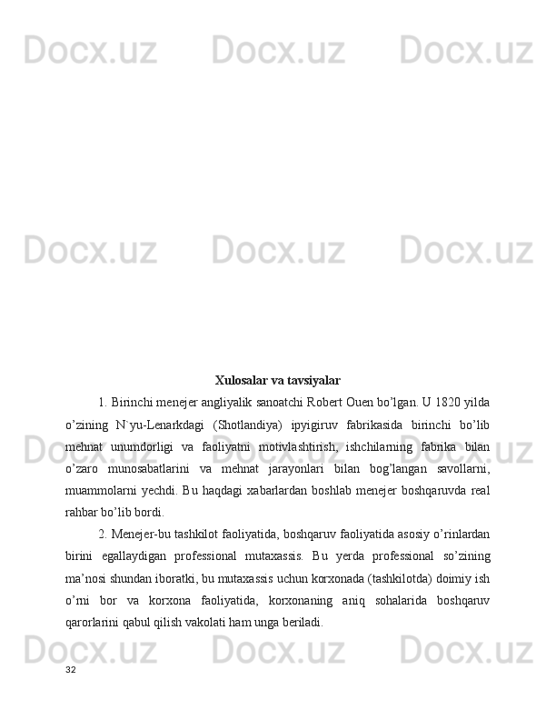 Xulosalar va tavsiyalar
1. Birinchi menejer angliyalik sanoatchi Robert Ouen bo’lgan. U 1820 yilda
o’zining   N`yu-Lenarkdagi   (Shotlandiya)   ipyigiruv   fabrikasida   birinchi   bo’lib
mehnat   unumdorligi   va   faoliyatni   motivlashtirish,   ishchilarning   fabrika   bilan
o’zaro   munosabatlarini   va   mehnat   jarayonlari   bilan   bog’langan   savollarni,
muammolarni   yechdi.   Bu   haqdagi   xabarlardan   boshlab   menejer   boshqaruvda   real
rahbar bo’lib bordi.
2. Menejer-bu tashkilot faoliyatida, boshqaruv faoliyatida asosiy o’rinlardan
birini   egallaydigan   professional   mutaxassis.   Bu   yerda   professional   so’zining
ma’nosi shundan iboratki, bu mutaxassis uchun korxonada (tashkilotda) doimiy ish
o’rni   bor   va   korxona   faoliyatida,   korxonaning   aniq   sohalarida   boshqaruv
qarorlarini qabul qilish vakolati ham unga beriladi.
32