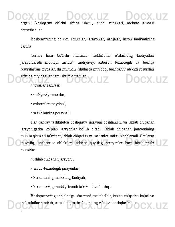 organi.   Boshqaruv   ob’ekti   siftida   ishchi,   ishchi   guruhlari,   mehnat   jamoasi
qatnashadilar.
Boshqaruvning   ob’ekti   resurslar,   jarayonlar,   natijalar,   inson   faoliyatining
barcha
Turlari   ham   bo’lishi   mumkin.   Tashkilotlar   o’zlarining   faoliyatlari
jarayonlarida   moddiy,   mehnat,   moliyaviy,   axborot,   texnologik   va   boshqa
resurslardan foydalanishi mumkin. Shularga muvofiq, boshqaruv ob’ekti resurslari
sifatida quyidagilar ham ishtirok etadilar:
• tovarlar zahirasi;
• moliyaviy resurslar;
• axborotlar maydoni;
• tashkilotning personali.
Har   qanday   tashkilotda   boshqaruv   jarayoni   boshlanishi   va   ishlab   chiqarish
jarayonigacha   ko’plab   jarayonlar   bo’lib   o’tadi.   Ishlab   chiqarish   jarayonining
muhim qismlari ta’minot, ishlab chiqarish va mahsulot sotish hisoblanadi. Shularga
muvofiq,   boshqaruv   ob’ektlari   sifatida   quyidagi   jarayonlar   ham   hisoblanishi
mumkin:
• ishlab chiqarish jarayoni;
• savdo-texnologik jarayonlar;
• korxonaning marketing faoliyati;
• korxonaning moddiy-texnik ta’minoti va boshq..
Boshqaruvning natijalariga:  daromad, rentabellik, ishlab chiqarish hajmi  va
mahsulotlarni sotish, xarajatlar, mahsulotlarning sifati va boshqlar kiradi.
5 