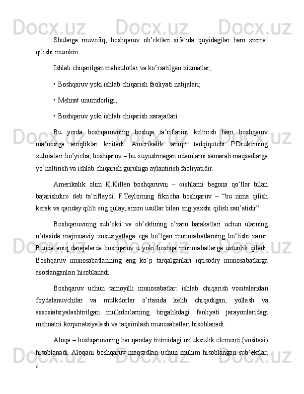 Shularga   muvofiq,   boshqaruv   ob’ektlari   sifatida   quyidagilar   ham   xizmat
qilishi mumkin:
Ishlab chiqarilgan mahsulotlar va ko’rsatilgan xizmatlar;
• Boshqaruv yoki ishlab chiqarish faoliyati natijalari;
• Mehnat unumdorligi;
• Boshqaruv yoki ishlab chiqarish xarajatlari.
Bu   yerda   boshqaruvning   boshqa   ta’riflarini   keltirish   ham   boshqaruv
ma’nosiga   aniqliklar   kiritadi.   Amerikalik   taniqli   tadqiqotchi   P.Drukerning
xulosalari bo’yicha, boshqaruv – bu «uyushmagan odamlarni samarali maqsadlarga
yo’naltirish va ishlab chiqarish guruhiga aylantirish faoliyatidir.
Amerikalik   olim   K.Killen   boshqaruvni   –   «ishlarni   begona   qo’llar   bilan
bajarishdir»   de b   ta’riflaydi.   F.Teylorning   fikricha   boshqaruv   –   “bu   nima   qilish
kerak va qanday qilib eng qulay, arzon usullar bilan eng yaxshi qilish san’atidir”.
Boshqaruvning   sub’ekti   va   ob’ektining   o’zaro   harakatlari   uchun   ularning
o’rtasida   majmuaviy   xususiyatlaga   ega   bo’lgan   munosabatlarning   bo’lishi   zarur.
Bunda   aniq   d arajalarda   boshqaruv   u   yoki   boshqa   munosabatlarga   ustunlik   qiladi.
Boshqaruv   munosabatlarining   eng   ko’p   tarqalganlari   iqtisodiy   munosabatlarga
asoslanganlari hisoblanadi.
Boshqaruv   uchun   tamoyilli   munosabatlar:   ishlab   chiqarish   vositalaridan
foydalanuvchilar   va   mulkdorlar   o’rtasida   kelib   chiqadigan,   yollash   va
assosiatsiyalashtirilgan   mulkdorlarning   birgalikdagi   faoliyati   jarayonlaridagi
mehnatni korporatsiyalash va taqsimlash munosabatlari hisoblanadi.
Aloqa – boshqaruvning har qanday tizimidagi uzluksizlik elementi (vositasi)
h isoblanadi.  Aloqani   boshqaruv  maqsadlari   uchun   muhim   hisoblangan   sub’ektlar,
6 