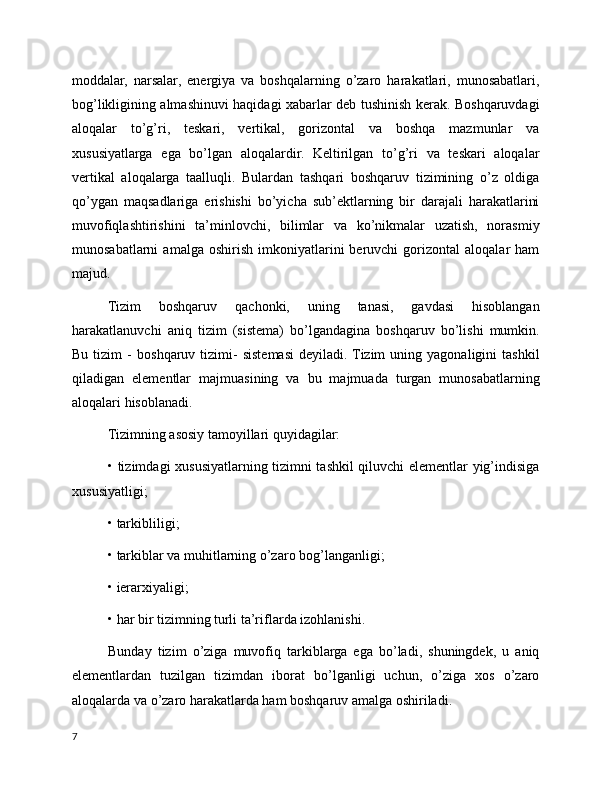 moddalar,   narsalar,   energiya   va   boshqalarning   o’zaro   harakatlari,   munosabatlari,
bog’likligining almashinuvi haqidagi xabarlar deb tushinish kerak. Boshqaruvdagi
aloqalar   to’g’ri,   teskari,   vertikal,   gorizontal   va   boshqa   mazmunlar   va
xususiyatlarga   ega   bo’lgan   aloqalardir.   Keltirilgan   to’g’ri   va   teskari   aloqalar
vertikal   aloqalarga   taalluqli.   Bulardan   tashqari   boshqaruv   tizimining   o’z   oldiga
qo’ygan   maqsadlariga   erishishi   bo’yicha   sub’ektlarning   bir   darajali   harakatlarini
muvofiqlashtirishini   ta’minlovchi,   bilimlar   va   ko’nikmalar   uzatish,   norasmiy
munosabatlarni   amalga  oshirish   imkoniyatlarini   beruvchi   gorizontal   aloqalar   ham
majud.
Tizim   boshqaruv   qachonki,   uning   tanasi,   gavdasi   hisoblangan
harakatlanuvchi   aniq   tizim   (sistema)   bo’lgandagina   boshqaruv   bo’lishi   mumkin.
Bu   tizim   -   b oshqaruv   tizimi-   sistemasi   deyiladi.  Tizim   uning   yagonaligini   tashkil
q iladigan   elementlar   majmuasining   va   bu   majmuada   turgan   munosabatlarning
aloqalari  h isoblanadi.
Tizimning asosiy tamoyillari quyidagilar:
• tizimdagi xususiyatlarning tizimni tashkil qiluvchi elementlar yig’indisiga
xususiyatligi;
• tarkibliligi;
• tarkiblar va muhitlarning o’zaro bog’langanligi;
• ierarxiyaligi;
• har bir tizimning turli ta’riflarda izohlanishi.
Bunday   tizim   o’ziga   muvofiq   tarkiblarga   ega   bo’ladi,   shuningdek,   u   aniq
elementlardan   tuzilgan   tizimdan   iborat   bo’lganligi   uchun,   o’ziga   xos   o’zaro
aloqalarda va o’zaro harakatlarda ham boshqaruv amalga oshiriladi.
7