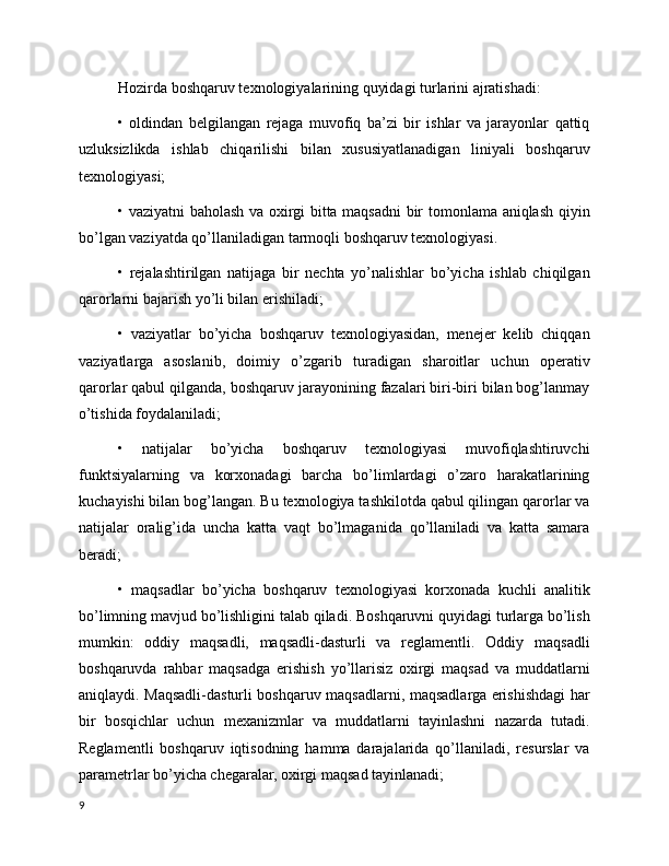 Hozirda boshqaruv texnologiyalarining quyidagi turlarini ajratishadi:
•   oldindan   belgilangan   rejaga   muvofiq   ba’zi   bir   ishlar   va   jarayonlar   qattiq
uzluksizlikda   ishlab   chiqarilishi   bilan   xususiyatlanadigan   liniyali   boshqaruv
texnologiyasi;
• vaziyatni baholash va oxirgi bitta maqsadni bir tomonlama aniqlash qiyin
bo’lgan vaziyatda qo’llaniladigan tarmoqli boshqaruv texnologiyasi. 
•   rejalashtirilgan   natijaga   bir   nechta   yo’nalishlar   bo’yicha   ishlab   chiqilgan
qarorlarni bajarish yo’li bilan erishiladi;
•   vaziyatlar   bo’yicha   boshqaruv   texnologiyasidan,   menejer   kelib   chiqqan
vaziyatlarga   asoslanib,   doimiy   o’zgarib   turadigan   sharoitlar   uchun   operativ
qarorlar qabul qilganda, boshqaruv jarayonining fazalari biri-biri bilan bog’lanmay
o’tishida foydalaniladi;
•   natijalar   bo’yicha   boshqaruv   texnologiyasi   muvofiqlashtiruvchi
funktsiyalarning   va   korxonadagi   barcha   bo’limlardagi   o’zaro   harakatlarining
kuchayishi bilan bog’langan. Bu texnologiya tashkilotda qabul qilingan qarorlar va
natijalar   oralig’ida   uncha   katta   vaqt   bo’lmaganida   qo’llaniladi   va   katta   samara
beradi;
•   maqsadlar   bo’yicha   boshqaruv   texnologiyasi   korxonada   kuchli   analitik
bo’limning mavjud bo’lishligini talab qiladi. Boshqaruvni quyidagi turlarga bo’lish
mumkin:   oddiy   maqsadli,   maqsadli-dasturli   va   reglamentli.   Oddiy   maqsadli
boshqaruvda   rahbar   maqsadga   erishish   yo’llarisiz   oxirgi   maqsad   va   muddatlarni
aniqlaydi. Maqsadli-dasturli boshqaruv maqsadlarni, maqsadlarga erishishdagi har
bir   bosqichlar   uchun   mexanizmlar   va   muddatlarni   tayinlashni   nazarda   tutadi.
Reglamentli   boshqaruv   iqtisodning   hamma   darajalarida   qo’llaniladi,   resurslar   va
parametrlar bo’yicha chegaralar, oxirgi maqsad tayinlanadi;
9