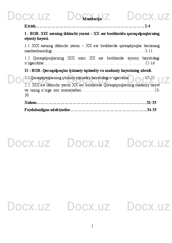 Mundarija
Kirish………………………………………………………………………2-4
I - BOB. XIX asrning ikkinchi yarmi – XX asr boshlarida qoraqalpoqlarning
siyosiy hayoti.
1.1   XIX   asrning   ikkinchi   yarmi   –   XX   asr   boshlarida   qoraqalpoqlar   tarixining
manbashunosligi……………………………………………………………5-11
1.2   Qoraqalpoqlarning   XIX   oxiri   XX   asr   boshlarida   siyosiy   hayotidagi
o‘zgarishlar…………………………………………………………………12-16
II – BOB. Qoraqalpoqlar ijtimoiy-iqtisodiy va madaniy hayotining ahvoli.
2.1 Qoraqalpoqlarning ijtimoiy-iqtisodiy hayotidagi o‘zgarishlar…………17-22
2.2. XIX asr ikkinchi yarmi XX asr  boshlarida Qoraqalpoqlarning madaniy hayot
va   uning   o‘ziga   xos   xususiyatlari………………………………………………23-
30
Xulosa……………………………………………………………………….31-33
Foydalanilgan adabiyotlar…………………………………………………34-35
1 