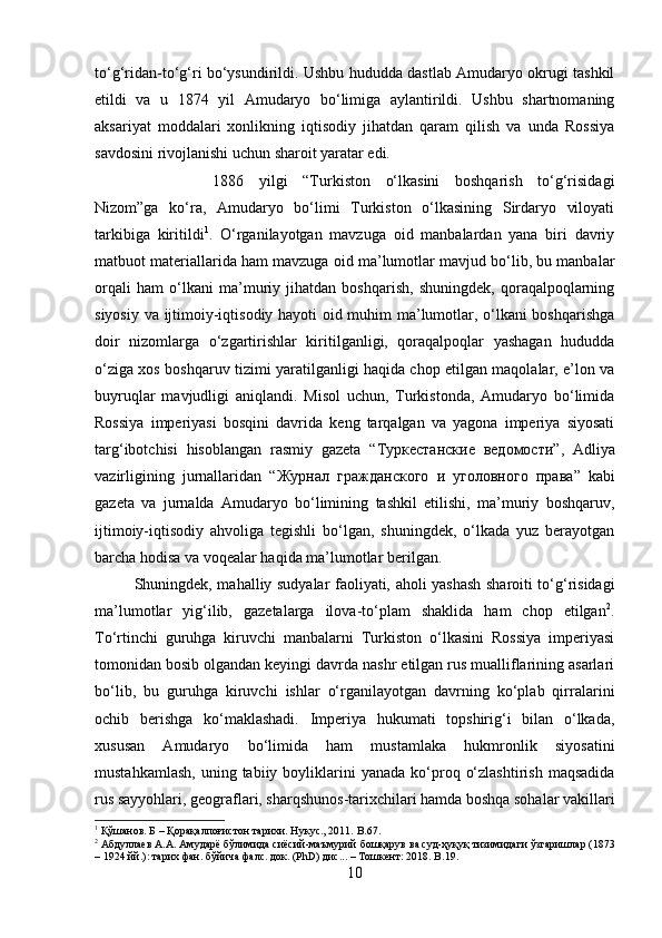 to‘g‘ridan-to‘g‘ri bo‘ysundirildi. Ushbu hududda dastlab Amudaryo okrugi tashkil
etildi   va   u   1874   yil   Amudaryo   bo‘limiga   aylantirildi.   Ushbu   shartnomaning
aksariyat   moddalari   xonlikning   iqtisodiy   jihatdan   qaram   qilish   va   unda   Rossiya
savdosini rivojlanishi uchun sharoit yaratar edi. 
1886   yilgi   “Turkiston   o‘lkasini   boshqarish   to‘g‘risidagi
Nizom”ga   ko‘ra,   Amudaryo   bo‘limi   Turkiston   o‘lkasining   Sirdaryo   viloyati
tarkibiga   kiritildi 1
.   O‘rganilayotgan   mavzuga   oid   manbalardan   yana   biri   davriy
matbuot materiallarida ham mavzuga oid ma’lumotlar mavjud bo‘lib, bu manbalar
orqali   ham   o‘lkani   ma’muriy   jihatdan   boshqarish,   shuningdek,   qoraqalpoqlarning
siyosiy va ijtimoiy-iqtisodiy hayoti oid muhim ma’lumotlar, o‘lkani boshqarishga
doir   nizomlarga   o‘zgartirishlar   kiritilganligi,   qoraqalpoqlar   yashagan   hududda
o‘ziga xos boshqaruv tizimi yaratilganligi haqida chop etilgan maqolalar, e’lon va
buyruqlar   mavjudligi   aniqlandi.   Misol   uchun,   Turkistonda,   Amudaryo   bo‘limida
Rossiya   imperiyasi   bosqini   davrida   keng   tarqalgan   va   yagona   imperiya   siyosati
targ‘ibotchisi   hisoblangan   rasmiy   gazeta   “ Туркестанские   ведомости ”,   Adliya
vazirligining   jurnallaridan   “ Журнал   гражданского   и   уголовного   права ”   kabi
gazeta   va   jurnalda   Amudaryo   bo‘limining   tashkil   etilishi,   ma’muriy   boshqaruv,
ijtimoiy-iqtisodiy   ahvoliga   tegishli   bo‘lgan,   shuningdek,   o‘lkada   yuz   berayotgan
barcha hodisa va voqealar haqida ma’lumotlar berilgan. 
Shuningdek, mahalliy sudyalar faoliyati, aholi yashash sharoiti to‘g‘risidagi
ma’lumotlar   yig‘ilib,   gazetalarga   ilova-to‘plam   shaklida   ham   chop   etilgan 2
.
To‘rtinchi   guruhga   kiruvchi   manbalarni   Turkiston   o‘lkasini   Rossiya   imperiyasi
tomonidan bosib olgandan keyingi davrda nashr etilgan rus mualliflarining asarlari
bo‘lib,   bu   guruhga   kiruvchi   ishlar   o‘rganilayotgan   davrning   ko‘plab   qirralarini
ochib   berishga   ko‘maklashadi.   Imperiya   hukumati   topshirig‘i   bilan   o‘lkada,
xususan   Amudaryo   bo‘limida   ham   mustamlaka   hukmronlik   siyosatini
mustahkamlash,   uning  tabiiy  boyliklarini  yanada   ko‘proq  o‘zlashtirish   maqsadida
rus sayyohlari, geograflari, sharqshunos-tarixchilari hamda boshqa sohalar vakillari
1
 Қўшанов. Б – Қорақалпоғистон тарихи. Нукус., 2011.  B.67.
2
  Абдуллаев   А . А .  Амударё   бўлимида   сиёсий - маъмурий   бошқарув   ва   суд - ҳуқуқ   тизимидаги   ўзгаришлар  (1873
– 1924  йй .):  тарих   фан .  бўйича   фалс .  док .  (PhD) дис... – Тошкент: 2018.  B. 19.
10 