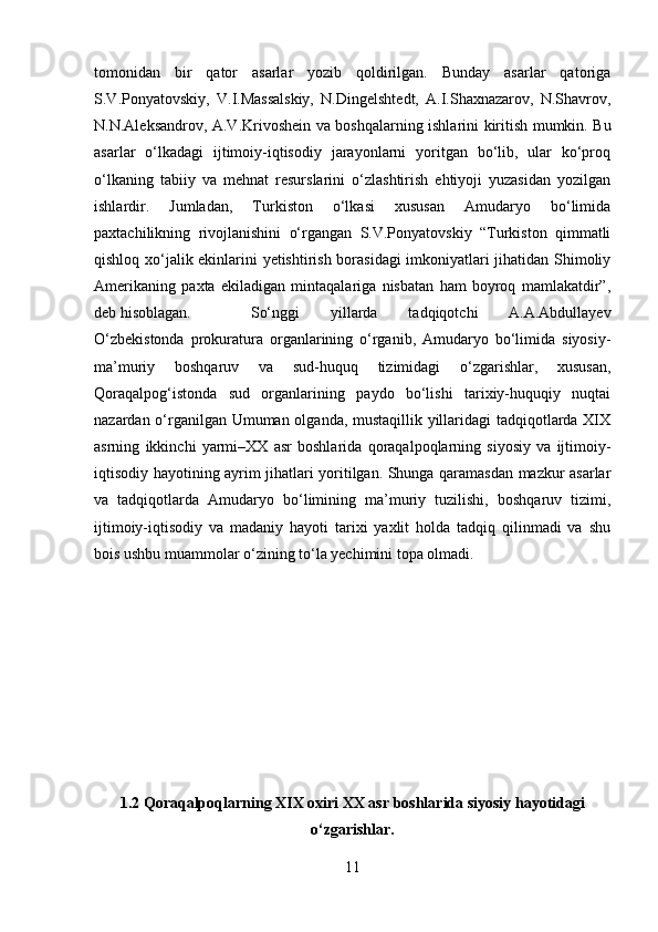 tomonidan   bir   qator   asarlar   yozib   qoldirilgan.   Bunday   asarlar   qatoriga
S.V.Ponyatovskiy,   V.I.Massalskiy,   N.Dingelshtedt,   A.I.Shaxnazarov,   N.Shavrov,
N.N.Aleksandrov, A.V.Krivoshein va boshqalarning ishlarini kiritish mumkin. Bu
asarlar   o‘lkadagi   ijtimoiy-iqtisodiy   jarayonlarni   yoritgan   bo‘lib,   ular   ko‘proq
o‘lkaning   tabiiy   va   mehnat   resurslarini   o‘zlashtirish   ehtiyoji   yuzasidan   yozilgan
ishlardir.   Jumladan,   Turkiston   o‘lkasi   xususan   Amudaryo   bo‘limida
paxtachilikning   rivojlanishini   o‘rgangan   S.V.Ponyatovskiy   “Turkiston   qimmatli
qishloq xo‘jalik ekinlarini yetishtirish borasidagi  imkoniyatlari jihatidan Shimoliy
Amerikaning   paxta   ekiladigan   mintaqalariga   nisbatan   ham   boyroq   mamlakatdir”,
deb hisoblagan. So‘nggi   yillarda   tadqiqotchi   A.A.Abdullayev
O‘zbekistonda   prokuratura   organlarining   o‘rganib,   Amudaryo   bo‘limida   siyosiy-
ma’muriy   boshqaruv   va   sud-huquq   tizimidagi   o‘zgarishlar,   xususan,
Qoraqalpog‘istonda   sud   organlarining   paydo   bo‘lishi   tarixiy-huquqiy   nuqtai
nazardan o‘rganilgan Umuman olganda, mustaqillik yillaridagi tadqiqotlarda XIX
asrning   ikkinchi   yarmi–XX   asr   boshlarida   qoraqalpoqlarning   siyosiy   va   ijtimoiy-
iqtisodiy hayotining ayrim jihatlari yoritilgan. Shunga qaramasdan mazkur asarlar
va   tadqiqotlarda   Amudaryo   bo‘limining   ma’muriy   tuzilishi,   boshqaruv   tizimi,
ijtimoiy-iqtisodiy   va   madaniy   hayoti   tarixi   yaxlit   holda   tadqiq   qilinmadi   va   shu
bois ushbu muammolar o‘zining to‘la yechimini topa olmadi.
1.2 Qoraqalpoqlarning XIX oxiri XX asr boshlarida siyosiy hayotidagi
o‘zgarishlar.
11 