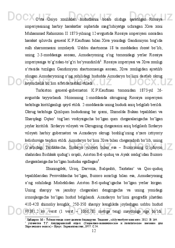 O‘rta   Osiyo   xonliklari   hududlarini   bosib   olishga   qaratilgan   Rossiya
imperiyasining   harbiy   harakatlar   oqibatida   mag‘lubiyatga   uchragan   Xiva   xoni
Muhammad   Rahimxon   II   1873-yilning  12-avgustida   Rossiya   imperiyasi   nomidan
harakat   qiluvchi   general   K.P.Kaufman   bilan   Xiva   yonidagi   Gandimiyon   bog‘ida
sulh   sharnomasini   imzolaydi.   Ushbu   shartnoma   18   ta   moddadan   iborat   bo‘lib,
uning   2-3-moddasiga   asosan,   Amudaryoning   o‘ng   tomonidagi   yerlar   Rossiya
imperiyasiga to‘g‘ridan-to‘g‘ri bo‘ysundirildi 1
. Rossiya imperiyasi va Xiva xonligi
o‘rtasida   tuzilgan   Gandimiyon   shartnomasiga   asosan,   Xiva   xonligidan   ajratilib
olingan Amudaryoning o‘ng sohilidagi  hududda Amudaryo bo‘limi dastlab okrug
keyinchalik bo‘lim sifatida tashkil etiladi. 
Turkiston   general-gubernatori   K.P.Kaufman   tomonidan   1873-yil   26-
avgustda   tayyorlandi.   Nizomning   1-moddasida   okrugning   Rossiya   imperiyasi
tarkibiga kiritilganligi qayd etildi. 2-moddasida uning hududi aniq belgilab berildi.
Okrug   tarkibiga   Qizilqum   hududining   bir   qismi,   Shimolda   Bukan   tepaliklari   va
Sharqdagi   Oqtao‘   tog‘lari   vodiysigacha   bo‘lgan   qum   chegaralarigacha   bo‘lgan
joylar kiritildi. Sirdaryo viloyati va Okrugning chegarasini aniq belgilash Sirdaryo
viloyati   harbiy   gubernatori   va   Amudaryo   okrugi   boshlig‘ining   o‘zaro   ixtiyoriy
kelishuviga taqdim etildi. Amudaryo bo‘limi Xiva bilan chegaradosh bo‘lib, uning
G‘arbidagi   Taldikkacha,   Sirdaryo   viloyati   bilan   esa   –   Buxoroning   G‘ijduvon
shahridan Bishkak qudug‘i orqali, Ariston Bel-quduq va Ayak oralig‘idan Buxoro
chegaralarigacha bo‘lgan hududni egallagan 2
. 
Shuningdek,   Uroq,   Darvoza,   Balqashti,   Taxtatao‘   va   Qos-quduq
tepaliklaridan   Perovskkacha   bo‘lgan,   Buxoro   amirligi   bilan   esa,   Amudaryoning
o‘ng   sohilidagi   Misheklidan   Ariston   Bel-qudug‘igacha   bo‘lgan   yerlar   kirgan.
Uning   sharqiy   va   janubiy   chegaralari   dengizgacha   va   uning   yonidagi
irmoqlargacha   bo‘lgan   hudud   belgilandi.   Amudaryo   bo‘limi   geografik   jihatdan
410-420   shimoliy   kenglik,   250-350   sharqiy   kenglikda   joylashgan   ushbu   hudud
99391,2   kv.   verst   (1   verst   –   1066,781   metrga   teng)   maydonga   ega   bo‘ldi.
1
 Ҳайдаров. М – Ўзбекистонда совет давлати бошқаруви. Тошкент., «Абу матбуот-консалт». 2012.  B .  164.
2
  ухтаметов   Т.Г.   Амударьинский   отдел.   (Социально-экономическое   и   политическое   значение   для
Хорезмского оазиса) – Нукус: Каракалпакстан, 1977. С.54 .
12 