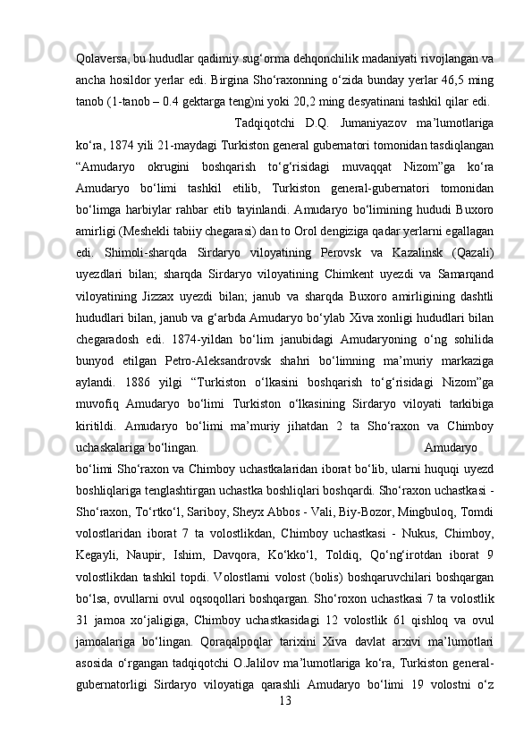 Qolaversa, bu hududlar qadimiy sug‘orma dehqonchilik madaniyati rivojlangan va
ancha hosildor yerlar edi. Birgina Sho‘raxonning o‘zida bunday yerlar  46,5 ming
tanob (1-tanob – 0.4 gektarga teng)ni yoki 20,2 ming desyatinani tashkil qilar edi. 
Tadqiqotchi   D.Q.   Jumaniyazov   ma’lumotlariga
ko‘ra, 1874 yili 21-maydagi Turkiston general gubernatori tomonidan tasdiqlangan
“Amudaryo   okrugini   boshqarish   to‘g‘risidagi   muvaqqat   Nizom”ga   ko‘ra
Amudaryo   bo‘limi   tashkil   etilib,   Turkiston   general-gubernatori   tomonidan
bo‘limga   harbiylar   rahbar   etib   tayinlandi.   Amudaryo   bo‘limining   hududi   Buxoro
amirligi (Meshekli tabiiy chegarasi) dan to Orol dengiziga qadar yerlarni egallagan
edi.   Shimoli-sharqda   Sirdaryo   viloyatining   Perovsk   va   Kazalinsk   (Qazali)
uyezdlari   bilan;   sharqda   Sirdaryo   viloyatining   Chimkent   uyezdi   va   Samarqand
viloyatining   Jizzax   uyezdi   bilan;   janub   va   sharqda   Buxoro   amirligining   dashtli
hududlari bilan, janub va g‘arbda Amudaryo bo‘ylab Xiva xonligi hududlari bilan
chegaradosh   edi.   1874-yildan   bo‘lim   janubidagi   Amudaryoning   o‘ng   sohilida
bunyod   etilgan   Petro-Aleksandrovsk   shahri   bo‘limning   ma’muriy   markaziga
aylandi.   1886   yilgi   “Turkiston   o‘lkasini   boshqarish   to‘g‘risidagi   Nizom”ga
muvofiq   Amudaryo   bo‘limi   Turkiston   o‘lkasining   Sirdaryo   viloyati   tarkibiga
kiritildi.   Amudaryo   bo‘limi   ma’muriy   jihatdan   2   ta   Sho‘raxon   va   Chimboy
uchaskalariga bo‘lingan.  Amudaryo
bo‘limi Sho‘raxon va Chimboy uchastkalaridan iborat bo‘lib, ularni huquqi uyezd
boshliqlariga tenglashtirgan uchastka boshliqlari boshqardi. Sho‘raxon uchastkasi -
Sho‘raxon, To‘rtko‘l, Sariboy, Sheyx Abbos - Vali, Biy-Bozor, Mingbuloq, Tomdi
volostlaridan   iborat   7   ta   volostlikdan,   Chimboy   uchastkasi   -   Nukus,   Chimboy,
Kegayli,   Naupir,   Ishim,   Davqora,   Ko‘kko‘l,   Toldiq,   Qo‘ng‘irotdan   iborat   9
volostlikdan   tashkil   topdi.   Volostlarni   volost   (bolis)   boshqaruvchilari   boshqargan
bo‘lsa, ovullarni ovul oqsoqollari boshqargan. Sho‘roxon uchastkasi 7 ta volostlik
31   jamoa   xo‘jaligiga,   Chimboy   uchastkasidagi   12   volostlik   61   qishloq   va   ovul
jamoalariga   bo‘lingan.   Qoraqalpoqlar   tarixini   Xiva   davlat   arxivi   ma’lumotlari
asosida   o‘rgangan   tadqiqotchi   O.Jalilov   ma’lumotlariga   ko‘ra,   Turkiston   general-
gubernatorligi   Sirdaryo   viloyatiga   qarashli   Amudaryo   bo‘limi   19   volostni   o‘z
13 