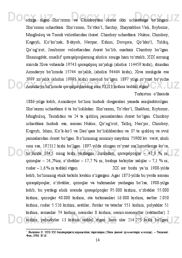 ichiga   olgan   Sho‘roxon   va   Chimboydan   iborat   ikki   uchastkaga   bo‘lingan:
Sho‘roxon uchastkasi:  Sho‘roxon, To‘rtko‘l, Saribiy, Shayxabbos Vali, Biybozor,
Mingbuloq va Tomdi volostlaridan iborat. Chimboy uchastkasi: Nukus, Chimboy,
Kegayli,   Ko‘ko‘zak,   Bekyob,   Navpar,   Eshim,   Dovqora,   Qo‘kko‘l,   Toldiq,
Qo‘ng‘irot,   Jonibozor   volostlaridan   iborat   bo‘lib,   markazi   Chimboy   bo‘lgan.
Shuningdek, muallif  qoraqalpoqlarning aholisi  soniga  ham  to‘xtalib, XIX asrning
oxirida Xiva vohasida 19743 qoraqalpoq xo‘jaligi (aholisi 114459 kishi), shundan
Amudaryo   bo‘limida   15744   xo‘jalik,   (aholisi   94464   kishi),   Xiva   xonligida   esa
3999   xo‘jalik   (aholisi   19995   kishi)   mavjud   bo‘lgan.   1897   yilgi   ro‘yxat   bo‘yicha
Amudaryo bo‘limida qorqalpoqlarning soni 93215 kishini tashkil etgan 1
. 
Turkiston   o‘lkasida
1886-yilga   kelib,   Amudaryo   bo‘limi   hududi   chegaralari   yanada   aniqlashtirilgan.
Sho‘raxon uchastkasi  6 ta bo‘lislikdan:  Sho‘raxon, To‘rtko‘l, Shabboz,  Biybozor,
Mingbuloq,   Tamdidan   va   24   ta   qishloq   jamoalaridan   iborat   bo‘lgan.   Chimboy
uchastkasi   hududi   esa,   asosan   Nukus,   Qo‘ng‘irot,   Talliq,   Nao‘pir,   Chimboy,
Kegeyli,   Ishim,   Ko‘k-ko‘l   va   Dao‘qara   bo‘lisliklaridan   va   37   ta   qishloq   va   ovul
jamoalaridan iborat bo‘lgan. Bo‘limining umumiy maydoni 75900 kv. verst, aholi
soni  esa,  192312  kishi  bo‘lgan.  1897-yilda   olingan   ro‘yxat   ma’lumotlariga  ko‘ra,
bo‘limda   194,5   ming   kishi   yashagan.   Jumladan,   qoraqalpoqlar   –   47,9   %   ni;
qozoqlar   –   24,2%ni;   o‘zbeklar   –   17,7   %   ni;   boshqa   turkiylar   xalqlar   –   7,1   %   ni;
ruslar – 1,6 % ni tashkil etgan.  XX   asr   boshi   ya’ni   1908-yilda
kelib, bo‘limning etnik tarkibi keskin o‘zgargan. Agar 1873-yilda bu yerda asosan
qoraqalpoqlar,   o‘zbeklar,   qozoqlar   va   turkmanlar   yashagan   bo‘lsa,   1908-yilga
kelib,   bu   yerdagi   aholi   orasida   qoraqalpoqlar   95.000   kishini,   o‘zbeklar   55.000
kishini,   qozoqlar   40.000   kishini,   ota   turkmanlari   16.000   kishini,   sartlar   2.050
kishini,   ruslar   5.526   kishini,   arablar,   forslar   va   tatarlar   551   kishini,   polyaklar   51
kishini,   armanlar   74   kishini,   nemislar   8   kishini,   nemis-menonitlar   (sektantlar)   2
kishini,   yahudiylar   13   kishini   tashkil   etgan.   Jami   ular   214.275   kishi   bo‘lgan.
1
  Жалилов   О . XIX-XX   бошларидаги   қорақалпоқ   тарихидан   ( Хива   давоат   ҳужжатлари   асосида ). –   Тошкент :
Фан , 1986. B.16.
14 