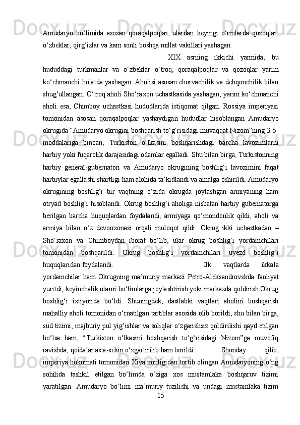 Amudaryo   bo‘limida   asosan   qoraqalpoqlar,   ulardan   keyingi   o‘rinlarda   qozoqlar,
o‘zbeklar, qirg‘izlar va kam sonli boshqa millat vakillari yashagan. 
XIX   asrning   ikkichi   yarmida,   bu
hududdagi   turkmanlar   va   o‘zbeklar   o‘troq,   qoraqalpoqlar   va   qozoqlar   yarim
ko‘chmanchi holatda yashagan. Aholisi asosan chorvachilik va dehqonchilik bilan
shug‘ullangan. O‘troq aholi Sho‘raxon uchastkasida yashagan, yarim ko‘chmanchi
aholi   esa,   Chimboy   uchastkasi   hududlarida   istiqomat   qilgan.   Rossiya   imperiyasi
tomonidan   asosan   qoraqalpoqlar   yashaydigan   hududlar   hisoblangan   Amudaryo
okrugida “Amudaryo okrugini boshqarish to‘g‘risidagi muvaqqat Nizom”ning 3-5-
moddalariga   binoan,   Turkiston   o‘lkasini   boshqarishdagi   barcha   lavozimlarni
harbiy yoki fuqarolik darajasidagi odamlar egalladi. Shu bilan birga, Turkistonning
harbiy   general-gubernatori   va   Amudaryo   okrugining   boshlig‘i   lavozimini   faqat
harbiylar egallashi shartligi ham alohida ta’kidlandi va amalga oshirildi. Amudaryo
okrugining   boshlig‘i   bir   vaqtning   o‘zida   okrugda   joylashgan   armiyaning   ham
otryad boshlig‘i hisoblandi. Okrug boshlig‘i aholiga nisbatan harbiy gubernatorga
berilgan   barcha   huquqlardan   foydalandi,   armiyaga   qo‘mondonlik   qildi,   aholi   va
armiya   bilan   o‘z   devonxonasi   orqali   muloqot   qildi.   Okrug   ikki   uchastkadan   –
Sho‘raxon   va   Chimboydan   iborat   bo‘lib,   ular   okrug   boshlig‘i   yordamchilari
tomonidan   boshqarildi.   Okrug   boshlig‘i   yordamchilari   uyezd   boshlig‘i
huquqlaridan foydalandi.  Ilk   vaqtlarda   ikkala
yordamchilar   ham   Okrugning   ma’muriy   markazi   Petro-Aleksandrovskda   faoliyat
yuritdi, keyinchalik ularni bo‘limlarga joylashtirish yoki markazda qoldirish Okrug
boshlig‘i   ixtiyorida   bo‘ldi.   Shuningdek,   dastlabki   vaqtlari   aholini   boshqarish
mahalliy aholi tomonidan o‘rnatilgan tartiblar asosida olib borildi, shu bilan birga,
sud tizimi, majburiy pul yig‘ishlar va soliqlar o‘zgarishsiz qoldirilishi qayd etilgan
bo‘lsa   ham,   “Turkiston   o‘lkasini   boshqarish   to‘g‘risidagi   Nizom”ga   muvofiq
ravishda, qoidalar asta-sekin o‘zgartirilib ham borildi.  Shunday   qilib,
imperiya hukumati tomonidan Xiva xonligidan tortib olingan Amudaryoning o‘ng
sohilida   tashkil   etilgan   bo‘limda   o‘ziga   xos   mustamlaka   boshqaruv   tizimi
yaratilgan.   Amudaryo   bo‘limi   ma’muriy   tuzilishi   va   undagi   mustamlaka   tizim
15 