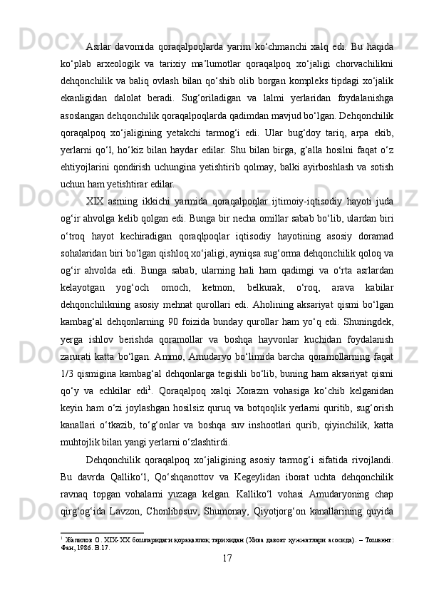 Asrlar   davomida   qoraqalpoqlarda   yarim   ko‘chmanchi   xalq   edi.   Bu   haqida
ko‘plab   arxeologik   va   tarixiy   ma’lumotlar   qoraqalpoq   xo‘jaligi   chorvachilikni
dehqonchilik va baliq ovlash  bilan  qo‘shib  olib borgan kompleks  tipdagi  xo‘jalik
ekanligidan   dalolat   beradi.   Sug‘oriladigan   va   lalmi   yerlaridan   foydalanishga
asoslangan dehqonchilik qoraqalpoqlarda qadimdan mavjud bo‘lgan. Dehqonchilik
qoraqalpoq   xo‘jaligining   yetakchi   tarmog‘i   edi.   Ular   bug‘doy   tariq,   arpa   ekib,
yerlarni   qo‘l,   ho‘kiz   bilan   haydar   edilar.   Shu   bilan   birga,   g‘alla   hosilni   faqat   o‘z
ehtiyojlarini   qondirish   uchungina   yetishtirib   qolmay,   balki   ayirboshlash   va   sotish
uchun ham yetishtirar edilar. 
XIX   asrning   ikkichi   yarmida   qoraqalpoqlar   ijtimoiy-iqtisodiy   hayoti   juda
og‘ir ahvolga kelib qolgan edi. Bunga bir necha omillar sabab bo‘lib, ulardan biri
o‘troq   hayot   kechiradigan   qoraqlpoqlar   iqtisodiy   hayotining   asosiy   doramad
sohalaridan biri bo‘lgan qishloq xo‘jaligi, ayniqsa sug‘orma dehqonchilik qoloq va
og‘ir   ahvolda   edi.   Bunga   sabab,   ularning   hali   ham   qadimgi   va   o‘rta   asrlardan
kelayotgan   yog‘och   omoch,   ketmon,   belkurak,   o‘roq,   arava   kabilar
dehqonchilikning   asosiy   mehnat   qurollari   edi.   Aholining   aksariyat   qismi   bo‘lgan
kambag‘al   dehqonlarning   90   foizida   bunday   qurollar   ham   yo‘q   edi.   Shuningdek,
yerga   ishlov   berishda   qoramollar   va   boshqa   hayvonlar   kuchidan   foydalanish
zarurati   katta   bo‘lgan.   Ammo,   Amudaryo   bo‘limida   barcha   qoramollarning   faqat
1/3 qismigina kambag‘al dehqonlarga tegishli  bo‘lib, buning ham aksariyat  qismi
qo‘y   va   echkilar   edi 1
.   Qoraqalpoq   xalqi   Xorazm   vohasiga   ko‘chib   kelganidan
keyin   ham   o‘zi   joylashgan   hosilsiz   quruq   va   botqoqlik   yerlarni   quritib,   sug‘orish
kanallari   o‘tkazib,   to‘g‘onlar   va   boshqa   suv   inshootlari   qurib,   qiyinchilik,   katta
muhtojlik bilan yangi yerlarni o‘zlashtirdi. 
Dehqonchilik   qoraqalpoq   xo‘jaligining   asosiy   tarmog‘i   sifatida   rivojlandi.
Bu   davrda   Qalliko‘l,   Qo‘shqanottov   va   Kegeylidan   iborat   uchta   dehqonchilik
ravnaq   topgan   vohalarni   yuzaga   kelgan.   Kalliko‘l   vohasi   Amudaryoning   chap
qirg‘og‘ida   Lavzon,   Chonlibosuv,   Shumonay,   Qiyotjorg‘on   kanallarining   quyida
1
  Жалилов   О . XIX-XX   бошларидаги   қорақалпоқ   тарихидан   ( Хива   давоат   ҳужжатлари   асосида ). –   Тошкент :
Фан , 1986. B.17.
17 