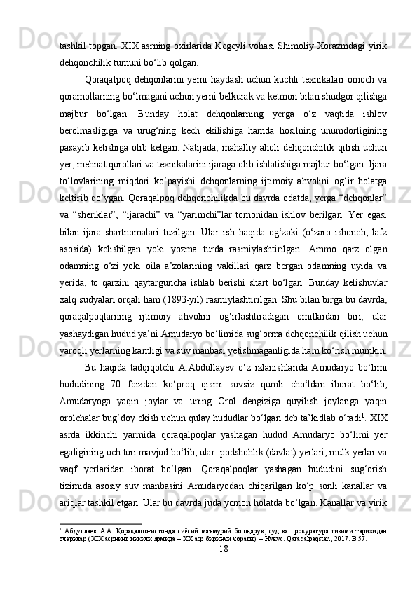 tashkil topgan. XIX asrning oxirlarida Kegeyli vohasi Shimoliy Xorazmdagi yirik
dehqonchilik tumuni bo‘lib qolgan. 
Qoraqalpoq   dehqonlarini   yerni   haydash   uchun   kuchli   texnikalari   omoch   va
qoramollarning bo‘lmagani uchun yerni belkurak va ketmon bilan shudgor qilishga
majbur   bo‘lgan.   Bunday   holat   dehqonlarning   yerga   o‘z   vaqtida   ishlov
berolmasligiga   va   urug‘ning   kech   ekilishiga   hamda   hosilning   unumdorligining
pasayib   ketishiga   olib  kelgan.   Natijada,   mahalliy   aholi   dehqonchilik   qilish   uchun
yer, mehnat qurollari va texnikalarini ijaraga olib ishlatishiga majbur bo‘lgan. Ijara
to‘lovlarining   miqdori   ko‘payishi   dehqonlarning   ijtimoiy   ahvolini   og‘ir   holatga
keltirib qo‘ygan. Qoraqalpoq dehqonchilikda bu davrda odatda, yerga “dehqonlar”
va   “sheriklar”,   “ijarachi”   va   “yarimchi”lar   tomonidan   ishlov   berilgan.   Yer   egasi
bilan   ijara   shartnomalari   tuzilgan.   Ular   ish   haqida   og‘zaki   (o‘zaro   ishonch,   lafz
asosida)   kelishilgan   yoki   yozma   turda   rasmiylashtirilgan.   Ammo   qarz   olgan
odamning   o‘zi   yoki   oila   a’zolarining   vakillari   qarz   bergan   odamning   uyida   va
yerida,   to   qarzini   qaytarguncha   ishlab   berishi   shart   bo‘lgan.   Bunday   kelishuvlar
xalq sudyalari orqali ham (1893-yil) rasmiylashtirilgan. Shu bilan birga bu davrda,
qoraqalpoqlarning   ijtimoiy   ahvolini   og‘irlashtiradigan   omillardan   biri,   ular
yashaydigan hudud ya’ni Amudaryo bo‘limida sug‘orma dehqonchilik qilish uchun
yaroqli yerlarning kamligi va suv manbasi yetishmaganligida ham ko‘rish mumkin.
Bu   haqida   tadqiqotchi   A.Abdullayev   o‘z   izlanishlarida   Amudaryo   bo‘limi
hududining   70   foizdan   ko‘proq   qismi   suvsiz   qumli   cho‘ldan   iborat   bo‘lib,
Amudaryoga   yaqin   joylar   va   uning   Orol   dengiziga   quyilish   joylariga   yaqin
orolchalar bug‘doy ekish uchun qulay hududlar bo‘lgan deb ta’kidlab o‘tadi 1
. XIX
asrda   ikkinchi   yarmida   qoraqalpoqlar   yashagan   hudud   Amudaryo   bo‘limi   yer
egaligining uch turi mavjud bo‘lib, ular: podshohlik (davlat) yerlari, mulk yerlar va
vaqf   yerlaridan   iborat   bo‘lgan.   Qoraqalpoqlar   yashagan   hududini   sug‘orish
tizimida   asosiy   suv   manbasini   Amudaryodan   chiqarilgan   ko‘p   sonli   kanallar   va
ariqlar tashkil etgan. Ular bu davrda juda yomon holatda bo‘lgan. Kanallar va yirik
1
  Абдуллаев   А . А .   Қорақалпоғистонда   сиёсий   маъмурий   бошқарув ,   суд   ва   прокуратура   тизими   тарихидан
очерклар  (XIX  асрнинг   иккичи   ярмида  –  ХХ   аср   биринчи   чораги ). –  Нукус .  Qaraqalpaqstan, 2017.  B. 57 .
18 