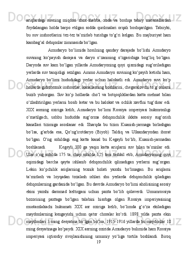 ariqlardagi   suvning   miqdori   shox-shabba,   xoda   va   boshqa   tabiiy   materiallardan
foydalangan   holda   barpo   etilgan   sodda   qurilmalari   orqali   boshqarilgan.   Tabiiyki,
bu   suv   inshootlarini   tez-tez   ta’mirlab   turishga   to‘g‘ri   kelgan.   Bu   majburiyat   ham
kambag‘al dehqonlar zimmasida bo‘lgan. 
Amudaryo   bo‘limida   hosilning   qanday   darajada   bo‘lishi   Amudaryo
suvining   ko‘payish   darajasi   va   daryo   o‘zanining   o‘zgarishiga   bog‘liq   bo‘lgan.
Daryoda   suv   kam   bo‘lgan   yillarda   Amudaryoning   quyi   qismidagi   sug‘oriladigan
yerlarda suv tanqisligi sezilgan. Ammo Amudaryo suvining ko‘payib ketishi ham,
Amudaryo   bo‘limi   hududidagi   yerlar   uchun   halokatli   edi.   Amudaryo   suvi   ko‘p
hollarda gidrotexnik inshootlar, kanallarning boshlarini, chegaralovchi to‘g‘onlarni
buzib   yuborgan.   Suv   ko‘p   hollarda   cho‘l   va   botqoqliklardan   katta   mehnat   bilan
o‘zlashtirilgan   yerlarni   bosib   ketar   va   bu   halokat   va   ochlik   xavfini   tug‘dirar   edi.
XIX   asrning   oxiriga   kelib,   Amudaryo   bo‘limi   Rossiya   imperiyasi   hukmronligi
o‘rnatilgach,   ushbu   hududda   sug‘orma   dehqonchilik   ikkita   asosiy   sug‘orish
kanallari   tizimiga   asoslanar   edi.   Sharqda   bu   tizim   Kuanish-jarmaga   birlashgan
bo‘lsa,   g‘arbda   esa,   Qo‘ng‘irotdaryo   (Biyob)   Taldiq   va   Ulkandaryodan   iborat
bo‘lgan.   O‘ng   sohildagi   eng   katta   kanal   bu   Kegayli   bo‘lib,   Kuanish-jarmadan
boshlanadi.  Kegeyli   300   ga   yaqin   katta   ariqlarni   suv   bilan   ta’minlar   edi.
Ular   o‘ng   sohilda   175   ta,   chap   sohilda   125   tani   tashkil   etib,   Amudaryoning   quyi
oqimidagi   barcha   qayta   ishlanib   dehqonchilik   qilinadigan   yerlarni   sug‘organ.
Lekin   ko‘pchilik   ariqlarning   texnik   holati   yaxshi   bo‘lmagan.   Bu   ariqlarni
ta’mirlash   va   loyqadan   tozalash   ishlari   shu   yerlarda   dehqonchilik   qiladigan
dehqonlarning gardanida bo‘lgan. Bu davrda Amudaryo bo‘limi aholisining asosiy
ekini   yaxshi   daromad   keltirgani   uchun   paxta   bo‘lib   qolaverdi.   Umumrossiya
bozorining   paxtaga   bo‘lgan   talabini   hisobga   olgan   Rossiya   imperiyasining
mustamlakachi   hukumati   XIX   asr   oxiriga   kelib,   bo‘limda   g‘o‘za   ekiladigan
maydonlarning   kengayishi   uchun   qator   choralar   ko‘rdi.   1898   yilda   paxta   ekin
maydonlari 3 ming desyatina bo‘lgan bo‘lsa, 1915-1916 yillarda bu maydonlar 10
ming desyatinaga ko‘paydi. XIX asrning oxirida Amudaryo bulimida ham Rossiya
imperiyasi   iqtisodiy   rivojlanishining   umumiy   yo‘liga   tortila   boshlandi.   Biroq
19 