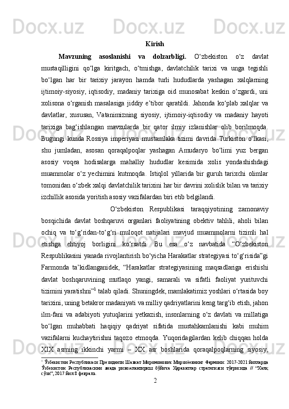 Kirish
Mavzuning   asoslanishi   va   dolzarbligi.   O‘zbekiston   o‘z   davlat
mustaqilligini   qo‘lga   kiritgach,   o‘tmishga,   davlatchilik   tarixi   va   unga   tegishli
bo‘lgan   har   bir   tarixiy   jarayon   hamda   turli   hududlarda   yashagan   xalqlarning
ijtimoiy-siyosiy,   iqtisodiy,   madaniy   tarixiga   oid   munosabat   keskin   o‘zgardi,   uni
xolisona  o‘rganish  masalasiga  jiddiy  e’tibor  qaratildi.  Jahonda   ko‘plab  xalqlar  va
davlatlar,   xususan,   Vatanimizning   siyosiy,   ijtimoiy-iqtisodiy   va   madaniy   hayoti
tarixiga   bag‘ishlangan   mavzularda   bir   qator   ilmiy   izlanishlar   olib   borilmoqda.
Bugungi   kunda   Rossiya   imperiyasi   mustamlaka   tizimi   davrida   Turkiston   o‘lkasi,
shu   jumladan,   asosan   qoraqalpoqlar   yashagan   Amudaryo   bo‘limi   yuz   bergan
asosiy   voqea   hodisalarga   mahalliy   hududlar   kesimida   xolis   yondashishdagi
muammolar   o‘z   yechimini   kutmoqda.   Istiqlol   yillarida   bir   guruh   tarixchi   olimlar
tomonidan o‘zbek xalqi davlatchilik tarixini har bir davrini xolislik bilan va tarixiy
izchillik asosida yoritish asosiy vazifalardan biri etib belgilandi. 
O‘zbekiston   Respublikasi   taraqqiyotining   zamonaviy
bosqichida   davlat   boshqaruvi   organlari   faoliyatining   obektiv   tahlili,   aholi   bilan
ochiq   va   to‘g‘ridan-to‘g‘ri   muloqot   natijalari   mavjud   muammolarni   tizimli   hal
etishga   ehtiyoj   borligini   ko‘rsatdi.   Bu   esa   o‘z   navbatida   “O‘zbekiston
Respublikasini yanada rivojlantirish bo‘yicha Harakatlar strategiyasi to‘g‘risida”gi
Farmonda   ta’kidlanganidek,   “Harakatlar   strategiyasining   maqsadlariga   erishishi
davlat   boshqaruvining   mutlaqo   yangi,   samarali   va   sifatli   faoliyat   yurituvchi
tizimini yaratishni” 1
 talab qiladi. Shuningdek, mamlakatimiz yoshlari o‘rtasida boy
tarixini, uning betakror madaniyati va milliy qadriyatlarini keng targ‘ib etish, jahon
ilm-fani   va   adabiyoti   yutuqlarini   yetkazish,   insonlarning   o‘z   davlati   va   millatiga
bo‘lgan   muhabbati   haqiqiy   qadriyat   sifatida   mustahkamlanishi   kabi   muhim
vazifalarni   kuchaytirishni   taqozo   etmoqda.   Yuqoridagilardan   kelib   chiqqan   holda
XIX   asrning   ikkinchi   yarmi   –   XX   asr   boshlarida   qoraqalpoqlarning   siyosiy,
1
 Ўзбекистон Республикаси Президенти Шавкат Миромонович Мирзиёевнинг Фармони: 2017-2021 йилларда
Ўзбекистон   Республикасини   янада   ривожлантириш   бўйича   Ҳаракатлар   стратегияси   тўғрисида   //   “Халқ
сўзи”, 2017 йил 8 февраль.
2 