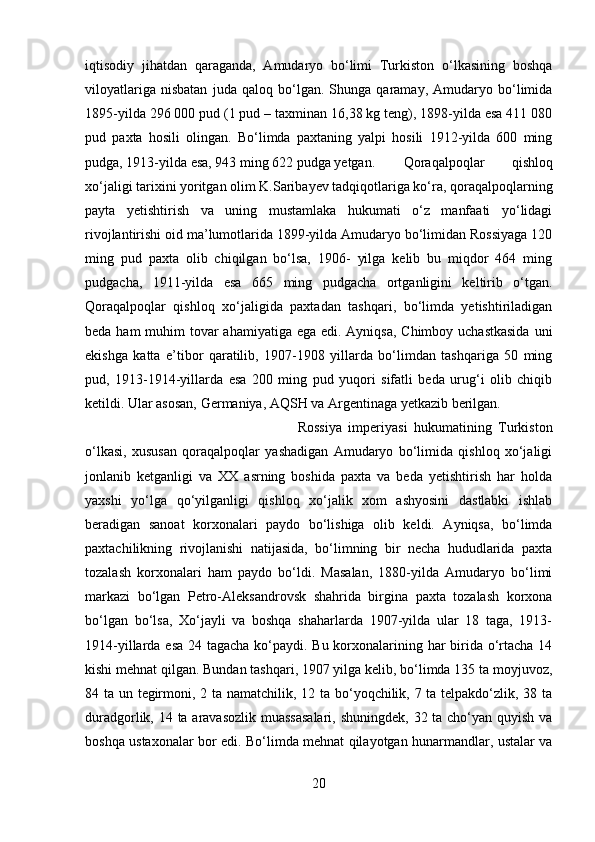 iqtisodiy   jihatdan   qaraganda,   Amudaryo   bo‘limi   Turkiston   o‘lkasining   boshqa
viloyatlariga   nisbatan   juda   qaloq   bo‘lgan.   Shunga   qaramay,   Amudaryo   bo‘limida
1895-yilda 296 000 pud (1 pud – taxminan 16,38 kg teng), 1898-yilda esa 411 080
pud   paxta   hosili   olingan.   Bo‘limda   paxtaning   yalpi   hosili   1912-yilda   600   ming
pudga, 1913-yilda esa, 943 ming 622 pudga yetgan. Qoraqalpoqlar   qishloq
xo‘jaligi tarixini yoritgan olim K.Saribayev tadqiqotlariga ko‘ra, qoraqalpoqlarning
payta   yetishtirish   va   uning   mustamlaka   hukumati   o‘z   manfaati   yo‘lidagi
rivojlantirishi oid ma’lumotlarida 1899-yilda Amudaryo bo‘limidan Rossiyaga 120
ming   pud   paxta   olib   chiqilgan   bo‘lsa,   1906-   yilga   kelib   bu   miqdor   464   ming
pudgacha,   1911-yilda   esa   665   ming   pudgacha   ortganligini   keltirib   o‘tgan.
Qoraqalpoqlar   qishloq   xo‘jaligida   paxtadan   tashqari,   bo‘limda   yetishtiriladigan
beda ham muhim tovar  ahamiyatiga ega edi. Ayniqsa, Chimboy uchastkasida  uni
ekishga   katta   e’tibor   qaratilib,   1907-1908   yillarda   bo‘limdan   tashqariga   50   ming
pud,   1913-1914-yillarda   esa   200   ming   pud   yuqori   sifatli   beda   urug‘i   olib   chiqib
ketildi. Ular asosan, Germaniya, AQSH va Argentinaga yetkazib berilgan. 
Rossiya   imperiyasi   hukumatining   Turkiston
o‘lkasi,   xususan   qoraqalpoqlar   yashadigan   Amudaryo   bo‘limida   qishloq   xo‘jaligi
jonlanib   ketganligi   va   XX   asrning   boshida   paxta   va   beda   yetishtirish   har   holda
yaxshi   yo‘lga   qo‘yilganligi   qishloq   xo‘jalik   xom   ashyosini   dastlabki   ishlab
beradigan   sanoat   korxonalari   paydo   bo‘lishiga   olib   keldi.   Ayniqsa,   bo‘limda
paxtachilikning   rivojlanishi   natijasida,   bo‘limning   bir   necha   hududlarida   paxta
tozalash   korxonalari   ham   paydo   bo‘ldi.   Masalan,   1880-yilda   Amudaryo   bo‘limi
markazi   bo‘lgan   Petro-Aleksandrovsk   shahrida   birgina   paxta   tozalash   korxona
bo‘lgan   bo‘lsa,   Xo‘jayli   va   boshqa   shaharlarda   1907-yilda   ular   18   taga,   1913-
1914-yillarda esa 24 tagacha ko‘paydi. Bu korxonalarining har birida o‘rtacha 14
kishi mehnat qilgan. Bundan tashqari, 1907 yilga kelib, bo‘limda 135 ta moyjuvoz,
84 ta un tegirmoni, 2 ta namatchilik, 12 ta bo‘yoqchilik, 7 ta telpakdo‘zlik, 38 ta
duradgorlik, 14 ta aravasozlik muassasalari,  shuningdek, 32 ta cho‘yan quyish va
boshqa ustaxonalar bor edi. Bo‘limda mehnat qilayotgan hunarmandlar, ustalar va
20 