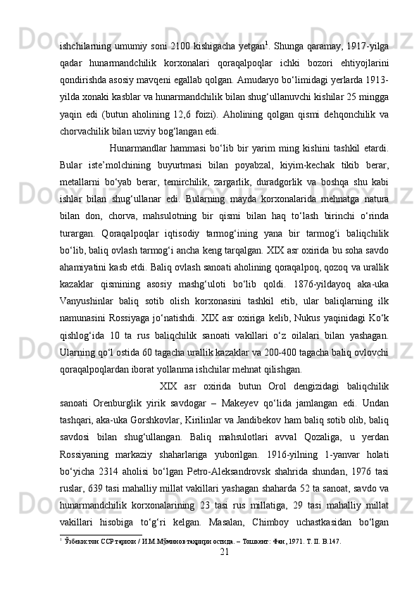 ishchilarning umumiy soni 2100 kishigacha yetgan 1
. Shunga qaramay, 1917-yilga
qadar   hunarmandchilik   korxonalari   qoraqalpoqlar   ichki   bozori   ehtiyojlarini
qondirishda asosiy mavqeni egallab qolgan. Amudaryo bo‘limidagi yerlarda 1913-
yilda xonaki kasblar va hunarmandchilik bilan shug‘ullanuvchi kishilar 25 mingga
yaqin   edi   (butun   aholining   12,6   foizi).   Aholining   qolgan   qismi   dehqonchilik   va
chorvachilik bilan uzviy bog‘langan edi. 
Hunarmandlar   hammasi   bo‘lib   bir   yarim   ming   kishini   tashkil   etardi.
Bular   iste’molchining   buyurtmasi   bilan   poyabzal,   kiyim-kechak   tikib   berar,
metallarni   bo‘yab   berar,   temirchilik,   zargarlik,   duradgorlik   va   boshqa   shu   kabi
ishlar   bilan   shug‘ullanar   edi.   Bularning   mayda   korxonalarida   mehnatga   natura
bilan   don,   chorva,   mahsulotning   bir   qismi   bilan   haq   to‘lash   birinchi   o‘rinda
turargan.   Qoraqalpoqlar   iqtisodiy   tarmog‘ining   yana   bir   tarmog‘i   baliqchilik
bo‘lib, baliq ovlash tarmog‘i ancha keng tarqalgan. XIX asr oxirida bu soha savdo
ahamiyatini kasb etdi. Baliq ovlash sanoati aholining qoraqalpoq, qozoq va urallik
kazaklar   qismining   asosiy   mashg‘uloti   bo‘lib   qoldi.   1876-yildayoq   aka-uka
Vanyushinlar   baliq   sotib   olish   korxonasini   tashkil   etib,   ular   baliqlarning   ilk
namunasini   Rossiyaga   jo‘natishdi.  XIX   asr   oxiriga   kelib,  Nukus   yaqinidagi   Ko‘k
qishlog‘ida   10   ta   rus   baliqchilik   sanoati   vakillari   o‘z   oilalari   bilan   yashagan.
Ularning qo‘l ostida 60 tagacha urallik kazaklar va 200-400 tagacha baliq ovlovchi
qoraqalpoqlardan iborat yollanma ishchilar mehnat qilishgan. 
XIX   asr   oxirida   butun   Orol   dengizidagi   baliqchilik
sanoati   Orenburglik   yirik   savdogar   –   Makeyev   qo‘lida   jamlangan   edi.   Undan
tashqari, aka-uka Gorshkovlar, Kirilinlar va Jandibekov ham baliq sotib olib, baliq
savdosi   bilan   shug‘ullangan.   Baliq   mahsulotlari   avval   Qozaliga,   u   yerdan
Rossiyaning   markaziy   shaharlariga   yuborilgan.   1916-yilning   1-yanvar   holati
bo‘yicha   2314   aholisi   bo‘lgan   Petro-Aleksandrovsk   shahrida   shundan,   1976   tasi
ruslar, 639 tasi mahalliy millat vakillari yashagan shaharda 52 ta sanoat, savdo va
hunarmandchilik   korxonalarining   23   tasi   rus   millatiga,   29   tasi   mahalliy   millat
vakillari   hisobiga   to‘g‘ri   kelgan.   Masalan,   Chimboy   uchastkasidan   bo‘lgan
1
 Ўзбекистон ССР тарихи / И.М.Мўминов таҳрири остида. – Тошкент: Фан, 1971. Т. II.  B. 147 .
21 