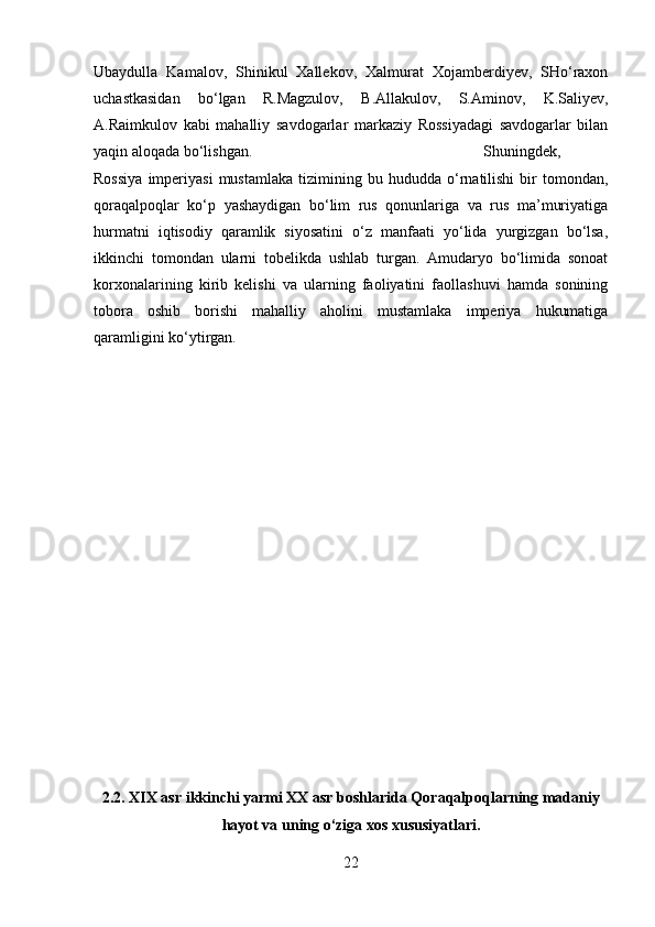 Ubaydulla   Kamalov,   Shinikul   Xallekov,   Xalmurat   Xojamberdiyev,   SHo‘raxon
uchastkasidan   bo‘lgan   R.Magzulov,   B.Allakulov,   S.Aminov,   K.Saliyev,
A.Raimkulov   kabi   mahalliy   savdogarlar   markaziy   Rossiyadagi   savdogarlar   bilan
yaqin aloqada bo‘lishgan. Shuningdek,
Rossiya   imperiyasi   mustamlaka   tizimining   bu  hududda   o‘rnatilishi   bir   tomondan,
qoraqalpoqlar   ko‘p   yashaydigan   bo‘lim   rus   qonunlariga   va   rus   ma’muriyatiga
hurmatni   iqtisodiy   qaramlik   siyosatini   o‘z   manfaati   yo‘lida   yurgizgan   bo‘lsa,
ikkinchi   tomondan   ularni   tobelikda   ushlab   turgan.   Amudaryo   bo‘limida   sonoat
korxonalarining   kirib   kelishi   va   ularning   faoliyatini   faollashuvi   hamda   sonining
tobora   oshib   borishi   mahalliy   aholini   mustamlaka   imperiya   hukumatiga
qaramligini ko‘ytirgan.
2.2. XIX asr ikkinchi yarmi XX asr boshlarida Qoraqalpoqlarning madaniy
hayot va uning o‘ziga xos xususiyatlari.
22 