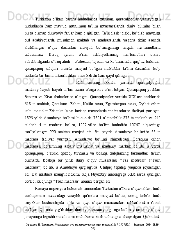 Turkiston   o‘lkasi   barcha   hududlarida,   xususan,   qoraqalpoqlar   yashaydigan
hududlarda   ham   mavjud   musulmon   ta’lim   muassasalarida   diniy   bilimlar   bilan
birga qisman dunyoviy fanlar ham o‘qitilgan. Ta’kidlash joizki, ko‘plab mavzuga
oid   adabiyotlarda   musulmon   maktab   va   madrasalarida   yagona   tizim   asosida
shakllangan   o‘quv   dasturlari   mavjud   bo‘lmaganligi   haqida   ma’lumotlarni
uchratamiz.   Biroq   aynan   o‘sha   adabiyotlarning   ma’lumotlari   o‘zaro
solishtirilganda o‘troq aholi – o‘zbeklar, tojiklar va ko‘chmanchi qirg‘iz, turkman,
qoraqalpoq   xalqlari   orasida   mavjud   bo‘lgan   maktablar   ta’lim   dasturlari   ko‘p
hollarda bir-birini takrorlashlari, mos kelishi ham qayd qilingan 1
. 
XIX   asrning   ikkichi   yarmida   qoraqalpoqlar
madaniy   hayoti   hayoti   ta’lim   tizimi   o‘ziga   xos   o‘rin   tutgan.   Qoraqalpoq   yoshlari
Buxoro   va   Xiva   shaharlarida   o‘qigan.   Qoraqalpoqlar   yurtida   XIX   asr   boshlarida
318   ta   maktab,   Qorakum     Eshon,   Kalila   oxun,   Egambergan   oxun,   Oyibet   eshon
kabi   oxundlar   Eshonkal’a   va   boshqa   mavzelarda   madrasalarda   faoliyat   yuritgan.
1893-yilda   Amudaryo   bo‘limi   hududida   7801   o‘quvchilik   878   ta   maktab   va   240
talabali   4   ta   madrasa   bo‘lsa,   1907-yilda   bo‘lim   hududida   10767   o‘quvchiga
mo‘ljallangan   990   maktab   mavjud   edi.   Bu   paytda   Amudaryo   bo‘lmida   58   ta
madrasa   faoliyat   yuritgan.   Amudaryo   bo‘limi   shimolidagi   Qoraqum   eshon
madrasasi   bo‘limning   asosiy   ma’naviy   va   madaniy   markaz   bo‘lib,   u   yerda
qoraqalpoq,   o‘zbek,   qozoq,   turkman   va   boshqa   xalqlarning   farzandlari   ta’lim
olishardi.   Boshqa   bir   yirik   diniy   o‘quv   muassasasi   “Tas   medrese”   (“Tosh
madrasa”)   bo‘lib,   u   Amudaryo   qirg‘og‘ida,   Chilpiq   tepaligi   yaqinda   joylashgan
edi.   Bu   madrasa   mang‘it   hokimi   Xoja   Niyozbiy   mablag‘iga   XIX   asrda   qurilgan
bo‘lib, xalq unga “Tosh madrasa” nomini bergan edi. 
Rossiya imperiyasi hukumati tomonidan Turkiston o‘lkasi o‘quv ishlari bosh
boshqarmasi   huzuridagi   vasiylik   qo‘mitasi   mavjud   bo‘lib,   uning   tarkibi   bosh
inspektor   boshchiligida   o‘rta   va   quyi   o‘quv   muassasalari   rahbarlaridan   iborat
bo‘lgan.  Qo‘mita  yig‘ilishlari   doimiylik  xususiyatiga   ega bo‘lmay umumiy  o‘quv
jarayoniga tegishli masalalarni muhokama etish uchungina chaqirilgan. Qo‘mitada
1
  Қодиров   Н .  Туркистон   ўлкасидаги   рус   таълим   муассасалари   тарихи  (1867-1917  йй .) –  Тошкент : 2014. B.39.
23 