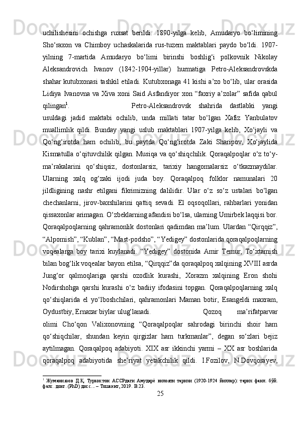 uchilishesini   ochishga   ruxsat   berildi.   1890-yilga   kelib,   Amudaryo   bo‘limining
Sho‘raxon   va   Chimboy   uchaskalarida   rus-tuzem   maktablari   paydo   bo‘ldi.   1907-
yilning   7-martida   Amudaryo   bo‘limi   birinshi   boshlig‘i   polkovnik   Nikolay
Aleksandrovich   Ivanov   (1842-1904-yillar)   hurmatiga   Petro-Aleksandrovskda
shahar kutubxonasi  tashkil etiladi. Kutubxonaga 41 kishi  a’zo bo‘lib, ular orasida
Lidiya   Ivanovna   va   Xiva   xoni   Said  Asfandiyor   xon  “faxriy  a’zolar”  safida   qabul
qilingan 1
.  Petro-Aleksandrovsk   shahrida   dastlabki   yangi
usuldagi   jadid   maktabi   ochilib,   unda   millati   tatar   bo‘lgan   Xafiz   Yanbulatov
muallimlik   qildi.   Bunday   yangi   uslub   maktablari   1907-yilga   kelib,   Xo‘jayli   va
Qo‘ng‘irotda   ham   ochilib,   bu   paytda   Qo‘ng‘irotda   Zaki   Sharipov,   Xo‘jaylida
Kismatulla o‘qituvchilik qilgan. Musiqa va qo‘shiqchilik. Qoraqalpoqlar o‘z to‘y-
ma’rakalarini   qo‘shiqsiz,   dostonlarsiz,   tarixiy   hangomalarsiz   o‘tkazmaydilar.
Ularning   xalq   og‘zaki   ijodi   juda   boy.   Qoraqalpoq   folklor   namunalari   20
jildligining   nashr   etilgani   fikrimizning   dalilidir.   Ular   o‘z   so‘z   ustalari   bo‘lgan
chechanlarni,   jirov-baxshilarini   qattiq   sevadi.   El   oqsoqollari,   rahbarlari   yonidan
qissaxonlar arimagan. O‘zbeklarning afandisi bo‘lsa, ularning Umirbek laqqisi bor.
Qoraqalpoqlarning qahramonlik dostonlari qadimdan ma’lum. Ulardan “Qirqqiz”,
“Alpomish”, “Kublan”, “Mast-podsho”, “Yedigey” dostonlarida qoraqalpoqlarning
voqealarga   boy   tarixi   kuylanadi.   “Yedigey”   dostonida   Amir   Temur,   To‘xtamish
bilan bog‘lik voqealar bayon etilsa, “Qirqqiz”da qoraqalpoq xalqining XVIII asrda
Jung‘or   qalmoqlariga   qarshi   ozodlik   kurashi,   Xorazm   xalqining   Eron   shohi
Nodirshohga   qarshi   kurashi   o‘z   badiiy   ifodasini   topgan.   Qoraqalpoqlarning   xalq
qo‘shiqlarida   el   yo‘lboshchilari,   qahramonlari   Maman   botir,   Esangeldi   maxram,
Oydustbiy, Ernazar biylar ulug‘lanadi.  Qozoq   ma’rifatparvar
olimi   Cho‘qon   Valixonovning   “Qoraqalpoqlar   sahrodagi   birinchi   shoir   ham
qo‘shiqchilar,   shundan   keyin   qirgizlar   ham   turkmanlar”,   degan   so‘zlari   bejiz
aytilmagan.   Qoraqalpoq   adabiyoti.   XIX   asr   ikkinchi   yarmi   –   XX   asr   boshlarida
qoraqalpoq   adabiyotida   she’riyat   yetakchilik   qildi.   I.Fozilov,   N.Dovqorayev,
1
  Жуманиязов   Д . Қ .   Туркистон   АССРдаги   Амударё   вилояти   тарихи   (1920-1924   йиллар ):   тарих   фанл .   бўй .
фалс .  д o кт .  (PhD) дисс... – Тошкент, 2019.  B. 23 .
25 