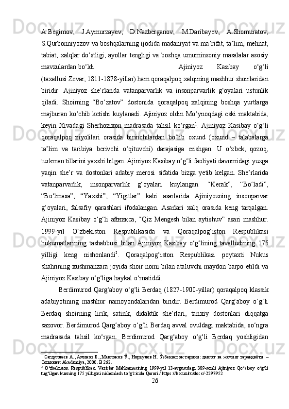 A.Begimov,   J.Aymurzayev,   D.Nazberganov,   M.Daribayev,   A.Shomuratov,
S.Qurbonniyozov va boshqalarning ijodida madaniyat va ma’rifat, ta’lim, mehnat,
tabiat, xalqlar  do‘stligi, ayollar tengligi va boshqa umuminsoniy masalalar  asosiy
mavzulardan bo‘ldi. Ajiniyoz   Kasibay   o‘g‘li
(taxallusi Zevar, 1811-1878-yillar) ham qoraqalpoq xalqining mashhur shoirlaridan
biridir.   Ajiniyoz   she’rlarida   vatanparvarlik   va   insonparvarlik   g‘oyalari   ustunlik
qiladi.   Shoirning   “Bo‘zatov”   dostonida   qoraqalpoq   xalqining   boshqa   yurtlarga
majburan ko‘chib ketishi  kuylanadi. Ajiniyoz oldin Mo‘ynoqdagi eski maktabida,
keyin   Xivadagi   Sherhozixon   madrasada   tahsil   ko‘rgan 1
.   Ajiniyoz   Kasibay   o‘g‘li
qoraqalpoq   ziyolilari   orasida   birinchilardan   bo‘lib   oxund   (oxund   –   talabalarga
ta’lim   va   taribiya   berivchi   o‘qituvchi)   darajasiga   erishgan.   U   o‘zbek,   qozoq,
turkman tillarini yaxshi bilgan. Ajiniyoz Kasibay o‘g‘li faoliyati davomidagi yuzga
yaqin   she’r   va   dostonlari   adabiy   merosi   sifatida   bizga   yetib   kelgan.   She’rlarida
vatanparvarlik,   insonparvarlik   g‘oyalari   kuylangan.   “Kerak”,   “Bo‘ladi”,
“Bo‘lmasa”,   “Yaxshi”,   “Yigitlar”   kabi   asarlarida   Ajiniyozning   insonparvar
g‘oyalari,   falsafiy   qarashlari   ifodalangan.   Asarlari   xalq   orasida   keng   tarqalgan.
Ajiniyoz   Kasibay   o‘g‘li   айниқса ,   “Qiz   Mengesh   bilan   aytishuv”   asari   mashhur.
1999-yil   O‘zbekiston   Respublikasida   va   Qoraqalpog‘iston   Respublikasi
hukumatlarining   tashabbusi   bilan   Ajiniyoz   Kasibay   o‘g‘lining   tavalludining   175
yilligi   keng   nishonlandi 2
.   Qoraqalpog‘iston   Respublikasi   poytaxti   Nukus
shahrining xushmanzara joyida shoir nomi bilan ataluvchi maydon barpo etildi va
Ajiniyoz Kasibay o‘g‘liga haykal o‘rnatiddi. 
Berdimurod Qarg‘aboy o‘g‘li Berdaq (1827-1900-yillar) qoraqalpoq klassik
adabiyotining   mashhur   namoyondalaridan   biridir.   Berdimurod   Qarg‘aboy   o‘g‘li
Berdaq   shoirning   lirik,   satirik,   didaktik   she’rlari,   tarixiy   dostonlari   diqqatga
sazovor. Berdimurod Qarg‘aboy o‘g‘li  Berdaq avval ovuldagi maktabida, so‘ngra
madrasada   tahsil   ko‘rgan.   Berdimurod   Qarg‘aboy   o‘g‘li   Berdaq   yoshligidan
1
  Сагдуллаев   А .,  Аминов   Б .,  Мавлонов   Ў .,  Норқулов   Н .  Ўзбекистон   тарихи :   давлат   ва   жамият   тараққиёти . –
Тошкент : Akademiya, 2000. B.262.
2
  O‘zbekiston   Respublikasi   Vazirlar   Mahkamasining   1999-yil   13-avgustdagi   389-sonli   Ajiniyoz   Qo‘siboy   o‘g‘li
tug‘ilgan kunning 175 yilligini nishonlash to‘g‘risida Qarori / https://lex.uz/ru/docs/-2297952
26 