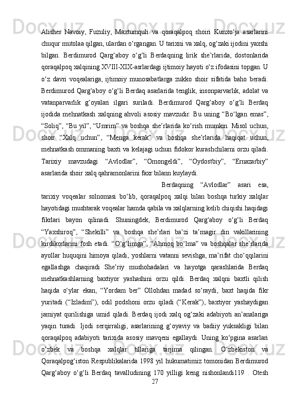 Alisher   Navoiy,   Fuzuliy,   Maxtumquli   va   qoraqalpoq   shoiri   Kunxo‘ja   asarlarini
chuqur mutolaa qilgan, ulardan o‘rgangan. U tarixni va xalq, og‘zaki ijodini yaxshi
bilgan.   Berdimurod   Qarg‘aboy   o‘g‘li   Berdaqning   lirik   she’rlarida,   dostonlarida
qoraqalpoq xalqining XVIII-XIX-asrlardagi ijtimoiy hayoti o‘z ifodasini topgan. U
o‘z   davri   voqealariga,   ijtimoiy   munosabatlarga   zukko   shoir   sifatida   baho   beradi.
Berdimurod  Qarg‘aboy  o‘g‘li   Berdaq  asarlarida  tenglik,  insonparvarlik,  adolat  va
vatanparvarlik   g‘oyalari   ilgari   suriladi.   Berdimurod   Qarg‘aboy   o‘g‘li   Berdaq
ijodida   mehnatkash   xalqning   ahvoli   asosiy   mavzudir.   Bu   uning   “Bo‘lgan   emas”,
“Soliq”, “Bu yil”, “Umrim” va boshqa  she’rlarida  ko‘rish mumkin. Misol  uchun,
shoir   “Xalq   uchun”,   “Menga   kerak”   va   boshqa   she’rlarida   haqiqat   uchun,
mehnatkash ommaning baxti va kelajagi uchun fidokor kurashchilarni orzu qiladi.
Tarixiy   mavzudagi   “Avlodlar”,   “Omongeldi”,   “Oydostbiy”,   “Ernazarbiy”
asarlarida shoir xalq qahramonlarini faxr bilann kuylaydi. 
Berdaqning   “Avlodlar”   asari   esa,
tarixiy   voqealar   solnomasi   bo‘lib,   qoraqalpoq   xalqi   bilan   boshqa   turkiy   xalqlar
hayotidagi mushtarak voqealar hamda qabila va xalqlarning kelib chiqishi haqidagi
fikrlari   bayon   qilinadi.   Shuningdek,   Berdimurod   Qarg‘aboy   o‘g‘li   Berdaq
“Yaxshiroq”,   “Shekilli”   va   boshqa   she’rlari   ba’zi   ta’magir   din   vakillarining
kirdikorlarini   fosh   etadi.   “O‘g‘limga”,   “Ahmoq   bo‘lma”   va   boshqalar   she’rlarida
ayollar  huquqini  himoya qiladi, yoshlarni  vatanni  sevishga,  ma’rifat  cho‘qqilarini
egallashga   chaqiradi   She’riy   mushohadalari   va   hayotga   qarashlarida   Berdaq
mehnatkashlarning   baxtiyor   yashashini   orzu   qildi.   Berdaq   xalqni   baxtli   qilish
haqida   o‘ylar   ekan,   “Yordam   ber”   Ollohdan   madad   so‘raydi,   baxt   haqida   fikr
yuritadi   (“Izladim”),   odil   podshoni   orzu   qiladi   (“Kerak”),   baxtiyor   yashaydigan
jamiyat   qurilishiga   umid   qiladi.   Berdaq   ijodi   xalq   og‘zaki   adabiyoti   an’analariga
yaqin   turadi.   Ijodi   serqirraligi,   asarlarining   g‘oyaviy   va   badiiy   yuksakligi   bilan
qoraqalpoq   adabiyoti   tarixida   asosiy   mavqeni   egallaydi.   Uning   ko‘pgina   asarlari
o‘zbek   va   boshqa   xalqlar   tillariga   tarjima   qilingan.   O‘zbekiston   va
Qoraqalpog‘iston   Respublikalarida   1998   yil   hukumatimiz   tomonidan   Berdimurod
Qarg‘aboy   o‘g‘li   Berdaq   tavalludining   170   yilligi   keng   nishonlandi119   .   Otesh
27 