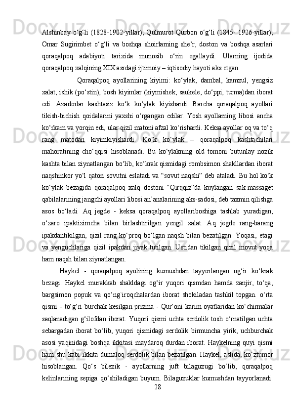 Alshinbay   o‘g‘li   (1828-1902-yillar),   Qulmurot   Qurbon   o‘g‘li   (1845-   1926-yillar),
Omar   Sugirimbet   o‘g‘li   va   boshqa   shoirlarning   she’r,   doston   va   boshqa   asarlari
qoraqalpoq   adabiyoti   tarixida   munosib   o‘rin   egallaydi.   Ularning   ijodida
qoraqalpoq xalqining XIX asrdagi ijtimoiy – iqtisodiy hayoti aks etgan. 
Qoraqalpoq   ayollarining   kiyimi:   ko‘ylak,   dambal,   kamzul,   yengsiz
xalat, ishik (po‘stin), bosh kiyimlar (kiymishek, saukele, do‘ppi, turma)dan iborat
edi.   Azadorlar   kashtasiz   ko‘k   ko‘ylak   kiyishardi.   Barcha   qoraqalpoq   ayollari
tikish-bichish   qoidalarini   yaxshi   o‘rgangan   edilar.   Yosh   ayollarning   libosi   ancha
ko‘rkam va yorqin edi, ular qizil matoni afzal ko‘rishardi. Keksa ayollar oq va to‘q
rang   matodan   kiyimkiyishardi.   Ko‘k   ko‘ylak   –   qoraqalpoq   kashtachilari
mahoratining   cho‘qqisi   hisoblanadi.   Bu   ko‘ylakning   old   tomoni   butunlay   nozik
kashta bilan ziynatlangan bo‘lib, ko‘krak qismidagi rombsimon shakllardan iborat
naqshinkor yo‘l qatori sovutni eslatadi va “sovut naqshi” deb ataladi. Bu hol ko‘k
ko‘ylak   bezagida   qoraqalpoq   xalq   dostoni   “Qirqqiz”da   kuylangan   sak-massaget
qabilalarining jangchi ayollari libosi an’analarining aks-sadosi, deb taxmin qilishga
asos   bo‘ladi.   Aq   jegde   -   keksa   qoraqalpoq   ayollariboshiga   tashlab   yuradigan,
o‘zaro   ipaktizimcha   bilan   birlashtirilgan   yengil   xalat.   Aq   jegde   rang-barang
ipakdantikilgan,   qizil   rang   ko‘proq   bo‘lgan   naqsh   bilan   bezatilgan.   Yoqasi,   etagi
va   yenguchlariga   qizil   ipakdan   jiyak   tutilgan.   Ustidan   tikilgan   qizil   movut   yoqa
ham naqsh bilan ziynatlangan. 
Haykel   -   qoraqalpoq   ayolining   kumushdan   tayyorlangan   og‘ir   ko‘krak
bezagi.   Haykel   murakkab   shakldagi   og‘ir   yuqori   qismdan   hamda   zanjir,   to‘qa,
bargsimon   popuk   va   qo‘ng`iroqchalardan   iborat   shokiladan   tashkil   topgan.   o‘rta
qismi  - to‘g‘ri  burchak kesilgan prizma - Qur’oni karim oyatlaridan ko‘chirmalar
saqlanadigan   g‘ilofdan   iborat.   Yuqori   qismi   uchta   serdolik   tosh   o‘rnatilgan   uchta
sebargadan   iborat   bo‘lib,   yuqori   qismidagi   serdolik   birmuncha   yirik,   uchburchak
asosi   yaqinidagi   boshqa   ikkitasi   maydaroq   durdan   iborat.   Haykelning   quyi   qismi
ham shu kabi ikkita dumaloq serdolik bilan bezatilgan. Haykel, aslida, ko‘ztumor
hisoblangan.   Qo‘s   bilezik   -   ayollarning   juft   bilaguzugi   bo‘lib,   qoraqalpoq
kelinlarining   sepiga   qo‘shiladigan   buyum.   Bilaguzuklar   kumushdan   tayyorlanadi.
28 