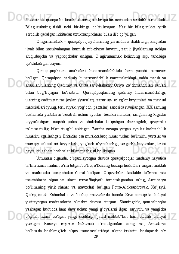 Yuzasi ikki qismga bo‘linadi, ularning har biriga bir nechtadan serdolik o‘rnatiladi.
Bilaguzukning   tishli   uchi   bir-biriga   qo‘shilmagan.   Har   bir   bilaguzukka   yirik
serdolik qadalgan ikkitadan uzuk zanjirchalar bilan ilib qo‘yilgan. 
O‘ngirmanshak   –   qoraqalpoq   ayollarining   yarimdoira   shaklidagi,   zanjirdan
jiyak   bilan   hoshiyalangan   kumush   zeb-ziynat   buyumi,   zanjir   jiyaklarning   uchiga
shiqildoqcha   va   yaproqchalar   osilgan.   O‘ngirmanshak   kelinning   sepi   tarkibiga
qo‘shiladigan buyum. 
Qoraqalpog‘iston   ana’nalari   hunarmandchilikda   ham   yaxshi   namoyon
bo‘lgan.   Qoraqalpoq   qadimiy   hunarmandchilik   namunalaridagi   sodda   naqsh   va
shakllar,   ularning   Qadimiy   va   O‘rta   asr   Markaziy   Osiyo   ko‘chmanchilari   san’ati
bilan   bog‘liqligini   ko‘rsatadi.   Qoraqalpoqlarning   qadimiy   hunarmandchiligi,
ularning  qadimiy turar  joylari  (yurtalar), zarur  uy-  ro‘zg‘or  buyumlari  va  mavjud
materiallari (yung, teri, suyak, yog‘och, paxtalar) asnosida rivojlangan. XX asrning
boshlarida  yurtalarni  bezatish  uchun  ayollar,  bezakli  matolar,  rangbarang  kigizlar
tayyorlashgan,   naqshli   polos   va   sholchalar   to‘qishgan   shuningdek,   qiyqimlar
to‘qimachiligi   bilan   shug‘ullanishgan.   Barcha   voyaga   yetgan   ayollar   kashtachilik
hunarini egallashgan. Erkaklar esa murakkabroq hunar turlari bo‘lmish, yurtalar va
musiqiy   asboblarni   tayyorlash,   yog‘och   o‘ymakorligi,   zargarlik   buyumlari,   terini
qayta ishlash va boshqalar bilan mashg‘ul bo‘lishgan. 
Umuman   olganda,   o‘rganilayotgan   davrda   qoraqalpoqlar   madaniy   hayotida
ta’lim tizimi muhim o‘rin tutgan bo‘lib, o‘lkaning boshqa hududlari singari maktab
va   madrasalar   bosqichidan   iborat   bo‘lgan.   O‘quvchilar   dastlabki   ta’limni   eski
maktablarda   olgan   va   ularni   muvaffaqiyatli   tamomlagandan   so‘ng,   Amudaryo
bo‘limining   yirik   shahar   va   mavzelari   bo‘lgan   Petro-Aleksandrovsk,   Xo‘jayli,
Qo‘ng‘irotda   Eshonkal’a   va   boshqa   mavzelarda   hamda   Xiva   xonligida   faoliyat
yuritayotgan   madrasalarda   o‘qishni   davom   ettirgan.   Shuningdek,   qoraqalpoqlar
yashagan   hududda   ham   davr   uchun   yangi   g‘oyalarni   ilgari   suruvchi   va   yangicha
o‘qitish   tizimi   bo‘lgan   yangi   usuldagi   “jadid   maktab”lari   ham   ochilib   faoliyat
yuritgan.   Rossiya   imperisi   hukumati   o‘rnatilgandan   so‘ng   esa,   Amudaryo
bo‘limida   boshlang‘ich   o‘quv   muassasalaridagi   o‘quv   ishlarini   boshqarish   o‘z
29 