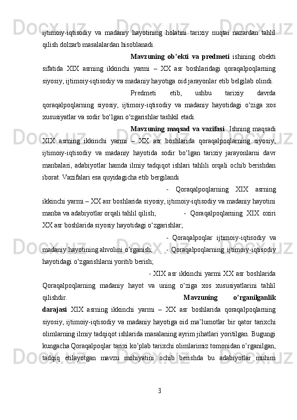 ijtimoiy-iqtisodiy   va   madaniy   hayotining   holatini   tarixiy   nuqtai   nazardan   tahlil
qilish dolzarb masalalardan hisoblanadi. 
Mavzuning   ob’ekti   va   predmeti   ishining   obekti
sifatida   XIX   asrning   ikkinchi   yarmi   –   XX   asr   boshlaridagi   qoraqalpoqlarning
siyosiy, ijtimoiy-iqtisodiy va madaniy hayotiga oid jarayonlar etib belgilab olindi. 
Predmeti   etib,   ushbu   tarixiy   davrda
qoraqalpoqlarning   siyosiy,   ijtimoiy-iqtisodiy   va   madaniy   hayotidagi   o‘ziga   xos
xususiyatlar va sodir bo‘lgan o‘zgarishlar tashkil etadi.
Mavzuning maqsad va vazifasi    Ishning maqsadi
XIX   asrning   ikkinchi   yarmi   –   XX   asr   boshlarida   qoraqalpoqlarning   siyosiy,
ijtimoiy-iqtisodiy   va   madaniy   hayotida   sodir   bo‘lgan   tarixiy   jarayonlarni   davr
manbalari,   adabiyotlar   hamda   ilmiy   tadqiqot   ishlari   tahlili   orqali   ochib   berishdan
iborat. Vazifalari esa quyidagicha etib bergilandi 
-   Qoraqalpoqlarning   XIX   asrning
ikkinchi yarmi – XX asr boshlarida siyosiy, ijtimoiy-iqtisodiy va madaniy hayotini
manba va adabiyotlar orqali tahlil qilish;  -   Qoraqalpoqlarning   XIX   oxiri
XX asr boshlarida siyosiy hayotidagi o‘zgarishlar; 
-   Qoraqalpoqlar   ijtimoiy-iqtisodiy   va
madaniy hayotining ahvolini o’rganish; -   Qoraqalpoqlarning   ijtimoiy-iqtisodiy
hayotidagi o‘zgarishlarni yoritib berish; 
-   XIX   asr   ikkinchi   yarmi   XX   asr   boshlarida
Qoraqalpoqlarning   madaniy   hayot   va   uning   o‘ziga   xos   xususiyatlarini   tahlil
qilishdir. Mavzuning   o’rganilganlik
darajasi   XIX   asrning   ikkinchi   yarmi   –   XX   asr   boshlarida   qoraqalpoqlarning
siyosiy, ijtimoiy-iqtisodiy va madaniy hayotiga oid ma’lumotlar bir qator tarixchi
olimlarning ilmiy tadqiqot ishlarida masalaning ayrim jihatlari yoritilgan. Bugungi
kungacha Qoraqalpoqlar tarixi ko’plab tarixchi olimlarimiz tomonidan o’rganilgan,
tadqiq   etilayotgan   mavzu   mohiyatini   ochib   berishda   bu   adabiyotlar   muhim
3 