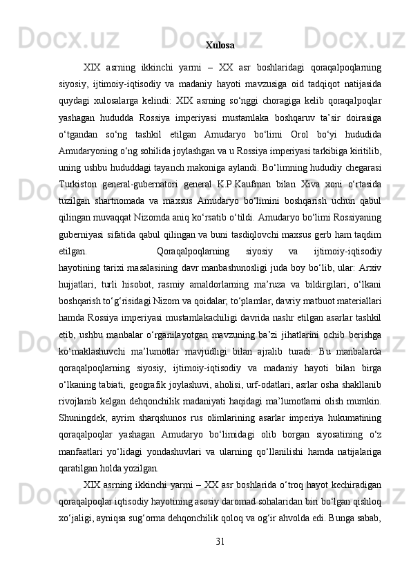 Xulosa
XIX   asrning   ikkinchi   yarmi   –   XX   asr   boshlaridagi   qoraqalpoqlarning
siyosiy,   ijtimoiy-iqtisodiy   va   madaniy   hayoti   mavzusiga   oid   tadqiqot   natijasida
quydagi   xulosalarga   kelindi:   XIX   asrning   so‘nggi   choragiga   kelib   qoraqalpoqlar
yashagan   hududda   Rossiya   imperiyasi   mustamlaka   boshqaruv   ta’sir   doirasiga
o‘tgandan   so‘ng   tashkil   etilgan   Amudaryo   bo‘limi   Orol   bo‘yi   hududida
Amudaryoning o‘ng sohilida joylashgan va u Rossiya imperiyasi tarkibiga kiritilib,
uning ushbu hududdagi tayanch makoniga aylandi. Bo‘limning hududiy chegarasi
Turkiston   general-gubernatori   general   K.P.Kaufman   bilan   Xiva   xoni   o‘rtasida
tuzilgan   shartnomada   va   maxsus   Amudaryo   bo‘limini   boshqarish   uchun   qabul
qilingan muvaqqat Nizomda aniq ko‘rsatib o‘tildi. Amudaryo bo‘limi Rossiyaning
guberniyasi  sifatida qabul qilingan va buni tasdiqlovchi  maxsus gerb ham taqdim
etilgan.  Qoraqalpoqlarning   siyosiy   va   ijtimoiy-iqtisodiy
hayotining  tarixi  masalasining  davr  manbashunosligi  juda  boy  bo‘lib,  ular:  Arxiv
hujjatlari,   turli   hisobot,   rasmiy   amaldorlarning   ma’ruza   va   bildirgilari,   o‘lkani
boshqarish to‘g‘risidagi Nizom va qoidalar; to‘plamlar, davriy matbuot materiallari
hamda Rossiya  imperiyasi  mustamlakachiligi  davrida nashr  etilgan asarlar  tashkil
etib,   ushbu   manbalar   o‘rganilayotgan   mavzuning   ba’zi   jihatlarini   ochib   berishga
ko‘maklashuvchi   ma’lumotlar   mavjudligi   bilan   ajralib   turadi.   Bu   manbalarda
qoraqalpoqlarning   siyosiy,   ijtimoiy-iqtisodiy   va   madaniy   hayoti   bilan   birga
o‘lkaning tabiati, geografik joylashuvi, aholisi, urf-odatlari, asrlar osha shakllanib
rivojlanib  kelgan  dehqonchilik   madaniyati   haqidagi   ma’lumotlarni   olish  mumkin.
Shuningdek,   ayrim   sharqshunos   rus   olimlarining   asarlar   imperiya   hukumatining
qoraqalpoqlar   yashagan   Amudaryo   bo‘limidagi   olib   borgan   siyosatining   o‘z
manfaatlari   yo‘lidagi   yondashuvlari   va   ularning   qo‘llanilishi   hamda   natijalariga
qaratilgan holda yozilgan. 
XIX asrning ikkinchi yarmi  – XX asr  boshlarida o‘troq hayot  kechiradigan
qoraqalpoqlar iqtisodiy hayotining asosiy daromad sohalaridan biri bo‘lgan qishloq
xo‘jaligi, ayniqsa sug‘orma dehqonchilik qoloq va og‘ir ahvolda edi. Bunga sabab,
31 