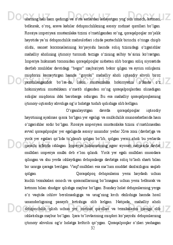 ularning hali ham qadimgi va o‘rta asrlardan kelayotgan yog‘och omoch, ketmon,
belkurak,   o‘roq,   arava   kabilar   dehqonchilikning   asosiy   mehnat   qurollari   bo‘lgan.
Rossiya imperiyasi mustamlaka tizimi o‘rnatilgandan so‘ng, qoraqalpoqlar xo‘jalik
hayotida ya’ni dehqonchilik mahsulotlari ichida paxtachilik birinchi o‘ringa chiqib
olishi,   sanoat   korxonalarining   ko‘payishi   hamda   soliq   tizimidagi   o‘zgarishlar
mahalliy   aholining   ijtimoiy   turmush   tarziga   o‘zining   salbiy   ta’sirini   ko‘rsatgan.
Imperiya hukumati tomonidan qoraqalpoqlar nisbatan olib borgan soliq siyosatida
dastlab   xonliklar   davridagi   “begor”   majburiyati   bekor   qilgan   va   ayrim   soliqlarni
miqdorini   kamaytirgan   hamda   “guyoki”   mahalliy   aholi   iqtisodiy   ahvoli   biroz
yaxshilangandek   bo‘lsa-da,   lekin   mustamlaka   hokimyatini   o‘lkada   o‘z
hokimiyatini   mustahkam   o‘rnatib   olgandan   so‘ng   qoraqalpoqlardan   olinadigan
soliqlar   miqdorini   ikki   barobarga   oshirgan.   Bu   esa   mahalliy   qoraqalpoqlarning
ijtimoiy-iqtisodiy ahvoliga og‘ir holatga tushib qolishiga olib kellgan. 
O‘rganilayotgan   davrda   qoraqalpoqlar   iqtisodiy
hayotining ajralmas qismi bo‘lgan yer egaligi va mulkchilik munosabatlarida ham
o‘zgarishlar   sodir   bo‘lgan.   Rossiya   imperiyasi   mustamlaka   tizimi   o‘rnatilmasdan
avval qoraqalpoqlar yer egaligada asosiy unumdor yerlar Xiva xoni (davlat)ga va
yirik   yer   egalari   qo‘lida   to‘planib   qolgan   bo‘lib,   qolgan   yersiz   aholi   bu   yerlarda
ijarachi   sifatida   ishlagan.   Imperiya   hukumatining   agrar   siyosati   natijasida   davlat
mulklari   imperiya   mulki   deb   e’lon   qilindi.   Yirik   yer   egali   mulklari   musodara
qilingan   va   shu   yerda   ishlaydigan   dehqonlarga   davlatga   soliq   to‘lash   sharti   bilan
bir umrga ijaraga berilgan. Vaqf mulklari esa ma’lum muddat daxlsizligini saqlab
qolgan.  Qoraqalpoq   dehqonlarini   yerni   haydash   uchun
kuchli   texnikalari   omoch   va   qoramollarning   bo‘lmagani   uchun   yerni   belkurak   va
ketmon bilan shudgor qilishga majbur bo‘lgan. Bunday holat dehqonlarning yerga
o‘z   vaqtida   ishlov   berolmasligiga   va   urug‘ning   kech   ekilishiga   hamda   hosil
unumdorligining   pasayib   ketishiga   olib   kelgan.   Natijada,   mahalliy   aholi
dehqonchilik   qilish   uchun   yer,   mehnat   qurollari   va   texnikalarini   ijaraga   olib
ishlatishiga majbur bo‘lgan. Ijara to‘lovlarining miqdori ko‘payishi dehqonlarning
ijtimoiy   ahvolini   og‘ir   holatga   keltirib   qo‘ygan.   Qoraqalpoqlar   o‘zlari   yashagan
32 