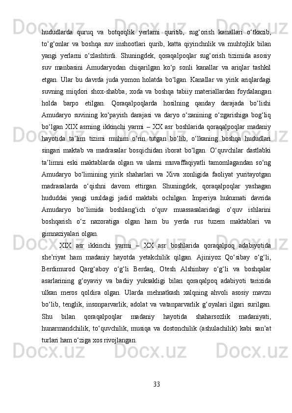 hududlarda   quruq   va   botqoqlik   yerlarni   quritib,   sug‘orish   kanallari   o‘tkazib,
to‘g‘onlar   va   boshqa   suv   inshootlari   qurib,   katta   qiyinchnlik   va   muhtojlik   bilan
yangi   yerlarni   o‘zlashtirdi.   Shuningdek,   qoraqalpoqlar   sug‘orish   tizimida   asosiy
suv   manbasini   Amudaryodan   chiqarilgan   ko‘p   sonli   kanallar   va   ariqlar   tashkil
etgan.   Ular   bu   davrda   juda   yomon   holatda   bo‘lgan.   Kanallar   va   yirik   ariqlardagi
suvning   miqdori   shox-shabba,   xoda   va   boshqa   tabiiy   materiallardan   foydalangan
holda   barpo   etilgan.   Qoraqalpoqlarda   hosilning   qanday   darajada   bo‘lishi
Amudaryo   suvining   ko‘payish   darajasi   va   daryo   o‘zanining   o‘zgarishiga   bog‘liq
bo‘lgan   XIX   asrning   ikkinchi   yarmi   –   XX   asr   boshlarida   qoraqalpoqlar   madaniy
hayotida   ta’lim   tizimi   muhim   o‘rin   tutgan   bo‘lib,   o‘lkaning   boshqa   hududlari
singari   maktab   va   madrasalar   bosqichidan   iborat   bo‘lgan.   O‘quvchilar   dastlabki
ta’limni   eski   maktablarda   olgan   va   ularni   muvaffaqiyatli   tamomlagandan   so‘ng
Amudaryo   bo‘limining   yirik   shaharlari   va   Xiva   xonligida   faoliyat   yuritayotgan
madrasalarda   o‘qishni   davom   ettirgan.   Shuningdek,   qoraqalpoqlar   yashagan
hududdai   yangi   usuldagi   jadid   maktabi   ochilgan.   Imperiya   hukumati   davrida
Amudaryo   bo‘limida   boshlang‘ich   o‘quv   muassasalaridagi   o‘quv   ishlarini
boshqarish   o‘z   nazoratiga   olgan   ham   bu   yerda   rus   tuzem   maktablari   va
gimnaziyalari olgan. 
XIX   asr   ikkinchi   yarmi   –   XX   asr   boshlarida   qoraqalpoq   adabiyotida
she’riyat   ham   madaniy   hayotda   yetakchilik   qilgan.   Ajiniyoz   Qo‘sibay   o‘g‘li,
Berdimurod   Qarg‘aboy   o‘g‘li   Berdaq,   Otesh   Alshinbay   o‘g‘li   va   boshqalar
asarlarining   g‘oyaviy   va   badiiy   yuksakligi   bilan   qoraqalpoq   adabiyoti   tarixida
ulkan   meros   qoldira   olgan.   Ularda   mehnatkash   xalqning   ahvoli   asosiy   mavzu
bo‘lib,   tenglik,   insonparvarlik,   adolat   va   vatanparvarlik   g‘oyalari   ilgari   surilgan.
Shu   bilan   qoraqalpoqlar   madaniy   hayotida   shaharsozlik   madaniyati,
hunarmandchilik,   to‘quvchilik,   musiqa   va   dostonchilik   (ashulachilik)   kabi   san’at
turlari ham o‘ziga xos rivojlangan.
33 