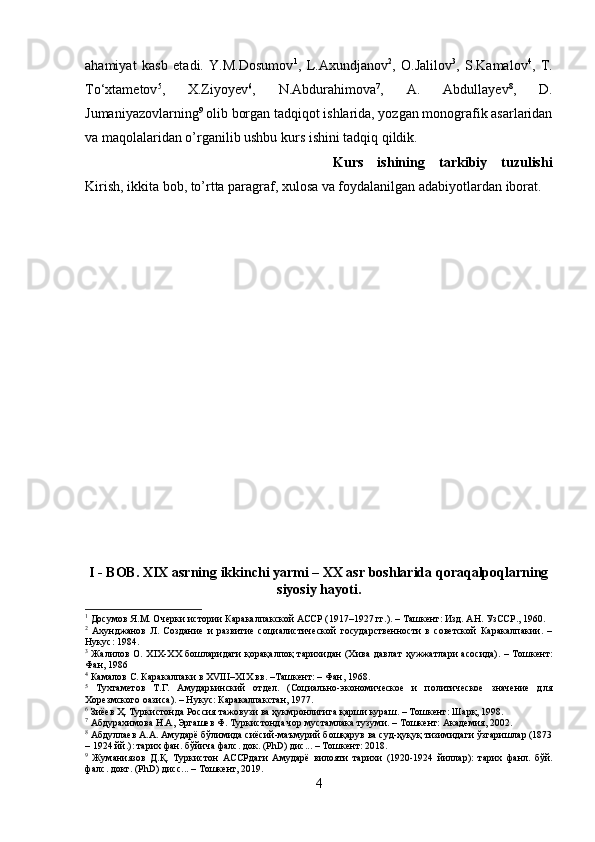 ahamiyat   kasb   etadi.   Y.M.Dosumov 1
,   L.Axundjanov 2
,   O.Jalilov 3
,   S.Kamalov 4
,   T.
To‘xtametov 5
,   X.Ziyoyev 6
,   N.Abdurahimova 7
,   A.   Abdullayev 8
,   D.
Jumaniyazovlarning 9
 olib borgan tadqiqot ishlarida, yozgan monografik asarlaridan
va maqolalaridan o’rganilib ushbu kurs ishini tadqiq qildik.
Kurs   ishining   tarkibiy   tuzulishi
Kirish, ikkita bob, to’rtta paragraf, xulosa va foydalanilgan adabiyotlardan iborat.
I - BOB. XIX asrning ikkinchi yarmi – XX asr boshlarida qoraqalpoqlarning
siyosiy hayoti.
1
 Досумов Я.М. Очерки истории Каракалпакской АССР (1917–1927 гг.). – Ташкент: Изд. АН. УзССР., 1960.
2
  Ахунджанов   Л.   Создание   и   развитие   социалистической   государственности   в   советской   Каракалпакии.   –
Нукус: 1984. 
3
  Жалилов О. XIX-XX бошларидаги қорақалпоқ тарихидан (Хива дав л ат ҳужжатлари асосида).  – Тошкент:
Фан, 1986
4
 Камалов С. Каракалпаки в ХVIII–ХIХ вв. –Ташкент: – Фан, 1968.
5
  Тухтаметов   Т.Г.   Амударьинский   отдел.   (Социально-экономическое   и   политическое   значение   для
Хорезмского оазиса). – Нукус: Каракалпакстан, 1977.
6
 Зиёев Ҳ. Туркистонда Россия тажовузи ва ҳукмронлигига қарши кураш. – Тошкент: Шарқ, 1998.
7
 Абдурахимова Н.А, Эргашев Ф. Туркистонда чор мустамлака тузуми. – Тошкент: Академия, 2002.
8
 Абдуллаев А.А. Амударё бўлимида сиёсий-маъмурий бошқарув ва суд-ҳуқуқ тизимидаги ўзгаришлар (1873
– 1924 йй.): тарих фан. бўйича фалс. док. (PhD) дис... – Тошкент: 2018.
9
  Жуманиязов   Д . Қ .   Туркистон   АССРдаги   Амударё   вилояти   тарихи   (1920-1924   йиллар ):   тарих   фанл .   бўй .
фалс .  д o кт .  (PhD) дисс... – Тошкент, 2019.
4 