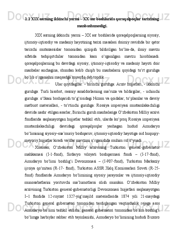 1.1 XIX asrning ikkinchi yarmi – XX asr boshlarida qoraqalpoqlar tarixining
manbashunosligi.
XIX asrning ikkinchi yarmi – XX asr boshlarida qoraqalpoqlarning siyosiy,
ijtimoiy-iqtisodiy va madaniy hayotining tarixi masalasi doimiy ravishda bir qator
tarixchi   mutaxassislar   tomonidan   qiziqish   bildirilgan   bo‘lsa-da,   ilmiy   mavzu
sifatida   tadqiqotchilar   tomonidan   kam   o‘rganilgan   mavzu   hisoblanadi.
qoraqalpoqlarning   bu   davrdagi   siyosiy,   ijtimoiy-iqtisodiy   va   madaniy   hayoti   doir
manbalar   anchagina,   shundan   kelib   chiqib   bu   manbalarni   quyidagi   to‘rt   guruhga
bo‘lib o‘rganishni maqsadga muvofiq deb topdik. 
Ular quyidagilar:     birinchi guruhga: Arxiv hujjatlari,    ikkinchi
guruhga:   Turli   hisobot,   rasmiy   amaldorlarning   ma’ruza   va   bildirgilar,      uchinchi
guruhga: o‘lkani boshqarish to‘g‘risidagi Nizom va qoidalar; to‘plamlar va davriy
matbuot   materiallari,      to‘rtinchi   guruhga:   Rossiya   imperiyasi   mustamlakachiligi
davrida nashr etilgan asarlar, Birinchi guruh manbalariga O‘zbekiston Milliy arxivi
fondlarida saqlanayotgan hujjatlar tashkil  etib, ularda ko‘proq Rossiya  imperiyasi
mustamlakachiligi   davridagi   qoraqalpoqlar   yashagan   hudud   Amudaryo
bo‘limining siyosiy–ma’muriy boshqaruv, ijtimoiy-iqtisodiy hayotiga oid huquqiy-
meyoriy hujjatlar kiradi va ular mavzuni o‘rganishda muhim rol o‘ynadi. 
Xususan,   O‘zbekiston   Milliy   arxivining   Turkiston   general-gubernator
mahkamasi   (I-1-fond),   Sirdaryo   viloyati   boshqarmasi   fondi   –   (I-17-fond),
Amudaryo   bo‘limi   boshlig‘i   Devonxonasi   –   (I-907-fond),   Turkiston   Markaziy
ijroiya  qo‘mitasi  (R-17-  fond),  Turkiston  ASSR  Xalq  Komissarlari   Soveti  (R-25-
fond)   fondlarida   Amudaryo   bo‘limining   siyosiy   jarayonlar   va   ijtimoiy-iqtisodiy
munosabatlarini   yorituvchi   ma’lumotlarni   olish   mumkin.   O‘zbekiston   Milliy
arxivining   Turkiston   general-gubernatorligi   Devonxonasi   hujjatlari   saqlanayotgan
I–1   fondida   12-ruyxat   1327-yig‘majild   materiallarida   1874   yili   21-maydagi
Turkiston   general   gubernatori   tomonidan   tasdiqlangan   vaqtinchalik   rejaga   asos
Amudaryo bo‘limi tashkil etilishi, general gubernatori tomonidan bo‘lim boshlig‘i
bo‘limga harbiylar rahbar etib tayinlanishi, Amudaryo bo‘limining hududi Buxoro
5 