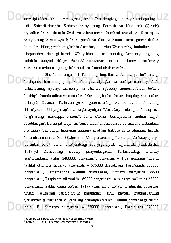 amirligi (Meshekli tabiiy chegarasi) dan to Orol dengiziga qadar yerlarni egallagan
edi.   Shimoli-sharqda   Sirdaryo   viloyatining   Perovsk   va   Kazalinsk   (Qazali)
uyezdlari   bilan;   sharqda   Sirdaryo   viloyatining   Chimkent   uyezdi   va   Samarqand
viloyatining   Jizzax   uyezdi   bilan;   janub   va   sharqda   Buxoro   amirligining   dashtli
hududlari bilan, janub va g‘arbda Amudaryo bo‘ylab Xiva xonligi hududlari bilan
chegaradosh   ekanligi   hamda   1874   yildan   bo‘lim   janubidagi   Amudaryoning   o‘ng
sohilida   bunyod   etilgan   Petro-Aleksandrovsk   shahri   bo‘limning   ma’muriy
markaziga aylantirilganligi to‘g‘risida ma’lumot olish mumkin 1
. 
Shu   bilan   birga   I–1   fondining   hujjatlarida   Amudaryo   bo‘limidagi
boshqaruv   tizimining   joriy   etilishi,   qoraqalpoqlar   va   boshqa   mahalliy   aholi
vakillarining   siyosiy,   ma’muriy   va   ijtimoiy   iqtisodiy   munosabatlarda   bo‘lim
boshlig‘i hamda adliya muassasalari  bilan bog‘liq harakatlari haqidagi materiallar
uchraydi.   Xususan,   Turkiston   general-gubernatorligi   devonxonasi   I–1   fondining
11-ro‘yxati,   293-yig‘majildida   saqlanayotgan   “Amudaryo   okrugini   boshqarish
to‘g‘risidagi   muvaqqat   Nizom”i   ham   o‘lkani   boshqarishda   muhim   hujjat
hisoblangan 2
. Bu hujjat orqali ma’lum muddatda Amudaryo bo‘limida mustamlaka
ma’muriy   tizimining   faoliyatni   huquqiy   jihatdan   tartibga   solib   olganligi   haqida
bilib olishimiz mumkin. O‘zbekiston Milliy arxivining Turkiston Markaziy ijroiya
qo‘mitasi   R-17-   fondi   1-ro‘yxatdagi   871-yig‘majildi   hujjatlarida   yozilishicha,
1917-yil   Rossiyadagi   siyosiy   jarayonlargacha   Turkistondagi   umumiy
sug‘oriladigan   yerlar   2400000   desyatina(1   desyatina   –   1,09   gektarga   teng)ni
tashkil   etdi.   Bu   Sirdaryo   viloyatida   –   575000   desyatinani,   Farg‘onada   800000
desyatinani,   Samarqandda   430000   desyatinani,   Yettisuv   viloyatida   36500
desyatinani, Kaspiyorti viloyatida 165000 desyatinani, Amudaryo bo‘limida 65000
desyatinani   tashkil   etgan   bo‘lsa,   1917-   yilga   kelib   Oktabr   to‘ntarishi,   fuqarolar
urushi,   o‘lkadagi   istiqlolchilik   harakatlari,   ayni   paytda,   mablag‘larning
yetishmasligi  natijasida o‘lkada sug‘oriladigan yerlar  1180000 desyatinaga  tushib
qoldi.   Bu   Sirdaryo   viloyatida   –   339000   desyatinani,   Farg‘onada   292000
1
 O‘zR MA, I-1-fond, 12-ruyxat, 1327-yig‘ma jild, 37-varaq.
2
 O‘zMA, I-1-fond, 11-ro‘yxat, 293-yig‘majild, 25-varaq.
6 