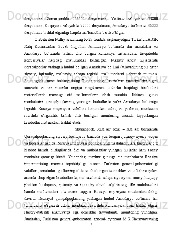 desyatinani,   Samarqandda   205000   desyatinani,   Yettisuv   viloyatida   23800
desyatinani, Kaspiyorti viloyatida 79000 desyatinani, Amudaryo bo‘limida 36000
desyatinani tashkil etganligi haqida ma’lumotlar berib o‘tilgan. 
O‘zbekiston Milliy arxivining R-25 fondida saqlanayotgan Turkiston ASSR
Xalq   Komissarlari   Soveti   hujjatlari   Amudaryo   bo‘limida   din   masalalari   va
Amudaryo   bo‘limida   taftish   olib   borgan   komissiya   materiallari,   favqulodda
komissiyalar   haqidagi   ma’lumotlar   keltirilgan.   Mazkur   arxiv   hujjatlarida
qoraqalpoqlar yashagan hudud bo‘lgan Amudaryo bo‘limi (viloyati)ning bir qator
siyosiy,   iqtisodiy,   ma’naviy   sohaga   tegishli   ma’lumotlarni   uchratish   mumkin.
Shuningdek,   sovet   hokimyatining   Turkistondagi   “sotsializm   nazariya”sini   ilgari
suruvchi   va   uni   insonlar   ongiga   singdiruvchi   tadbirlar   haqidagi   hisobotlari
materiallarda   m а vzuga   oid   ma’lumotlarni   olish   mumkin.   Ikkinchi   guruh
manbalarini   qoraqalpoqlarning   yashagan   hududlarda   ya’ni   Amudaryo   bo‘limiga
tegishli   Rossiya   imperiyasi   vakillari   tomonidan   ochiq   va   yashirin,   muntazam
ravishda   o‘rganilib,   taftish   olib   borilgan   monitoring   asosida   tayyorlangan
hisobotlar materiallari tashkil etadi. 
Shuningdek,   XIX   asr   oxiri   –   XX   asr   boshlarida
Qoraqalpoqlarning   siyosiy   boshqaruv   tizimida   yuz   bergan   ijtimoiy-siyosiy   voqea
va hodisalar haqida Rossiya imperiyasi podshosining maslahatchilari, harbiylar o‘z
hisobot   hamda   bildirgilarida   fikr   va   mulohazalar   yuritgan   hujjatlar   ham   asosiy
manbalar   qatoriga   kiradi.   Yuqoridagi   mazkur   guruhga   oid   manbalarda   Rossiya
imperatorining   maxsus   topshirig‘iga   binoan   Turkiston   general-gubernatorligi
vakillari, senatorlar, graflarning o‘lkada olib borgan izlanishlari va taftish natijalari
asosida chop etgan hisobotlarida, ma’ruzalarida xalqni siyosiy-ma’muriy, huquqiy
jihatdan   boshqaruv,   ijtimoiy   va   iqtisodiy   ahvol   to‘g‘risidagi   fikr-mulohazalari
hamda   ma’lumotlari   o‘z   aksini   topgan.   Rossiya   imperiyasi   mustamlakachiligi
davrida   aksariyat   qoraqalpoqlarning   yashagan   hudud   Amudaryo   bo‘limini   har
tomonlama   o‘rganish   uchun   muntazam   ravishda   komissiyalar   ham   tashkil   etgan.
Harbiy-statistik   ahamiyatga   ega   ocherklar   tayyorlanib,   monitoring   yuritilgan.
Jumladan,   Turkiston   general-gubernatori   general-leytenant   M.G.Chernyayevning
7 