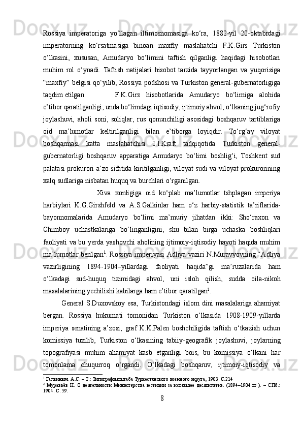 Rossiya   imperatoriga   yo‘llagan   iltimosnomasiga   ko‘ra,   1882-yil   20-oktabrdagi
imperatorning   ko‘rsatmasiga   binoan   maxfiy   maslahatchi   F.K.Girs   Turkiston
o‘lkasini,   xususan,   Amudaryo   bo‘limini   taftish   qilganligi   haqidagi   hisobotlari
muhim   rol   o‘ynadi.   Taftish   natijalari   hisobot   tarzida   tayyorlangan   va   yuqorisiga
“maxfiy” belgisi qo‘yilib, Rossiya podshosi va Turkiston general-gubernatorligiga
taqdim etilgan. F.K.Girs   hisobotlarida   Amudaryo   bo‘limiga   alohida
e’tibor qaratilganligi, unda bo‘limdagi iqtisodiy, ijtimoiy ahvol, o‘lkaning jug‘rofiy
joylashuvi,   aholi   soni,   soliqlar,   rus   qonunchiligi   asosidagi   boshqaruv   tartiblariga
oid   ma’lumotlar   keltirilganligi   bilan   e’tiborga   loyiqdir.   To‘rg‘ay   viloyat
boshqarmasi   katta   maslahatchisi   I.I.Kraft   tadqiqotida   Turkiston   general-
gubernatorligi   boshqaruv   apparatiga   Amudaryo   bo‘limi   boshlig‘i,   Toshkent   sud
palatasi prokurori a’zo sifatida kiritilganligi, viloyat sudi va viloyat prokurorining
xalq sudlariga nisbatan huquq va burchlari o‘rganilgan. 
Xiva   xonligiga   oid   ko‘plab   ma’lumotlar   tshplagan   imperiya
harbiylari   K.G.Girshfeld   va   A.S.Galkinlar   ham   o‘z   harbiy-statistik   ta’riflarida-
bayonnomalarida   Amudaryo   bo‘limi   ma’muriy   jihatdan   ikki:   Sho‘raxon   va
Chimboy   uchastkalariga   bo‘linganligini,   shu   bilan   birga   uchaska   boshliqlari
faoliyati va bu yerda yashovchi  aholining ijtimoiy-iqtisodiy hayoti haqida muhim
ma’lumotlar berilgan 1
. Rossiya imperiyasi Adliya vaziri N.Muravyovning “Adliya
vazirligining   1894-1904–yillardagi   faoliyati   haqida”gi   ma’ruzalarida   ham
o‘lkadagi   sud-huquq   tizimidagi   ahvol,   uni   isloh   qilish,   sudda   oila-nikoh
masalalarining yechilishi kabilarga ham e’tibor qaratilgan 2
. 
General   S.Duxovskoy   esa,   Turkistondagi   islom   dini   masalalariga   ahamiyat
bergan.   Rossiya   hukumati   tomonidan   Turkiston   o‘lkasida   1908-1909-yillarda
imperiya   senatining   a’zosi,   graf   K.K.Palen   boshchiligida   taftish   o‘tkazish   uchun
komissiya   tuzilib,   Turkiston   o‘lkasining   tabiiy-geografik   joylashuvi,   joylarning
topografiyasi   muhim   ahamiyat   kasb   etganligi   bois,   bu   komissiya   o‘lkani   har
tomonlama   chuqurroq   o‘rgandi.   O‘lkadagi   boshqaruv,   ijtimoiy-iqtisodiy   va
1
 Галкиным. А.С. – Т.: Типография штаба Туркестанского военного округа, 1903.  C. 214
2
  Муравьёв   Н.   О   деятельности   Министерства   юстиции   за   истекшее   десятилетие.   (1894–1904   гг.).   –   СПб.:
1904 . C. 59.
8 