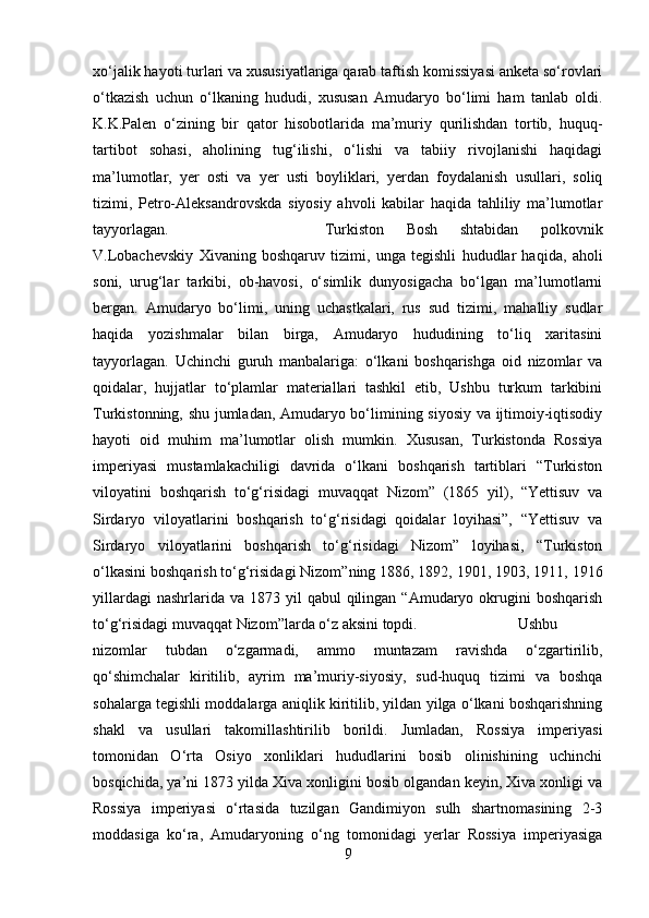 xo‘jalik hayoti turlari va xususiyatlariga qarab taftish komissiyasi anketa so‘rovlari
o‘tkazish   uchun   o‘lkaning   hududi,   xususan   Amudaryo   bo‘limi   ham   tanlab   oldi.
K.K.Palen   o‘zining   bir   qator   hisobotlarida   ma’muriy   qurilishdan   tortib,   huquq-
tartibot   sohasi,   aholining   tug‘ilishi,   o‘lishi   va   tabiiy   rivojlanishi   haqidagi
ma’lumotlar,   yer   osti   va   yer   usti   boyliklari,   yerdan   foydalanish   usullari,   soliq
tizimi,   Petro-Aleksandrovskda   siyosiy   ahvoli   kabilar   haqida   tahliliy   ma’lumotlar
tayyorlagan.  Turkiston   Bosh   shtabidan   polkovnik
V.Lobachevskiy   Xivaning   boshqaruv   tizimi,   unga   tegishli   hududlar   haqida,   aholi
soni,   urug‘lar   tarkibi,   ob-havosi,   o‘simlik   dunyosigacha   bo‘lgan   ma’lumotlarni
bergan.   Amudaryo   bo‘limi,   uning   uchastkalari,   rus   sud   tizimi,   mahalliy   sudlar
haqida   yozishmalar   bilan   birga,   Amudaryo   hududining   to‘liq   xaritasini
tayyorlagan.   Uchinchi   guruh   manbalariga:   o‘lkani   boshqarishga   oid   nizomlar   va
qoidalar,   hujjatlar   to‘plamlar   materiallari   tashkil   etib,   Ushbu   turkum   tarkibini
Turkistonning, shu jumladan, Amudaryo bo‘limining siyosiy va ijtimoiy-iqtisodiy
hayoti   oid   muhim   ma’lumotlar   olish   mumkin.   Xususan,   Turkistonda   Rossiya
imperiyasi   mustamlakachiligi   davrida   o‘lkani   boshqarish   tartiblari   “Turkiston
viloyatini   boshqarish   to‘g‘risidagi   muvaqqat   Nizom”   (1865   yil),   “Yettisuv   va
Sirdaryo   viloyatlarini   boshqarish   to‘g‘risidagi   qoidalar   loyihasi”,   “Yettisuv   va
Sirdaryo   viloyatlarini   boshqarish   to‘g‘risidagi   Nizom”   loyihasi,   “Turkiston
o‘lkasini boshqarish to‘g‘risidagi Nizom”ning 1886, 1892, 1901, 1903, 1911, 1916
yillardagi   nashrlarida va  1873  yil   qabul  qilingan  “Amudaryo okrugini  boshqarish
to‘g‘risidagi muvaqqat Nizom”larda o‘z aksini topdi.  Ushbu
nizomlar   tubdan   o‘zgarmadi,   ammo   muntazam   ravishda   o‘zgartirilib,
qo‘shimchalar   kiritilib,   ayrim   ma’muriy-siyosiy,   sud-huquq   tizimi   va   boshqa
sohalarga tegishli moddalarga aniqlik kiritilib, yildan yilga o‘lkani boshqarishning
shakl   va   usullari   takomillashtirilib   borildi.   Jumladan,   Rossiya   imperiyasi
tomonidan   O‘rta   Osiyo   xonliklari   hududlarini   bosib   olinishining   uchinchi
bosqichida, ya’ni 1873 yilda Xiva xonligini bosib olgandan keyin, Xiva xonligi va
Rossiya   imperiyasi   o‘rtasida   tuzilgan   Gandimiyon   sulh   shartnomasining   2-3
moddasiga   ko‘ra,   Amudaryoning   o‘ng   tomonidagi   yerlar   Rossiya   imperiyasiga
9 