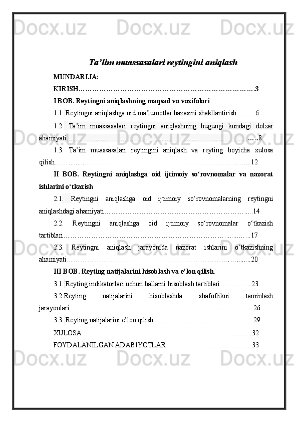 Ta’lim muassasalari reytingini aniqlash
MUNDARIJA:
KIRISH………………………………………………………………….3
I BOB. Reytingni aniqlashning maqsad va vazifalari
1.1.   Reytingni aniqlashga oid ma’lumotlar bazasini shakllantirish….......6
1.2.   Ta’im   muassasalari   reytingni   aniqlashning   bugungi   kundagi   dolzar
ahamiyati ……………………………..………………………………………. ….. 8
1.3.   Ta’im   muassasalari   reytingini   aniqlash   va   reyting   boyicha   xulosa
qilish…….........……………………………………………………………...12
II   BOB.   Reytingni   aniqlashga   oid   ijtimoiy   so‘rovnomalar   va   nazorat
ishlarini o‘tkazish 
2.1 .   Reytingni   aniqlashga   oid   ijtimoiy   so‘rovnomalarning   reytingni
aniqlashdagi ahamiyati…………………………………………………….....14
2.2.   Reytingni   aniqlashga   oid   ijtimoiy   so‘rovnomalar   o‘tkazish
tartiblari……………………………………………………………........…...17
2.3.   Reytingni   aniqlash   jarayonida   nazorat   ishlarini   o‘tkazishning
ahamiyati…………………………………………………………….…........20
III BOB.  Reyting natijalarini hisoblash va e’lon qilish . 
3.1.   Reyting indikatorlari uchun ballarni hisoblash tartiblari…………..23
3.2. Reyting   natijalarini   hisoblashda   shafoflikni   taminlash
jarayonlari…………………………………………………. …………...….....26
3.3.   Reyting natijalarini e’lon qilish ………………………. …...……....29
XULOSA………………………………………………………….........32
FOYDALANILGAN ADABIYOTLAR ………………………………33 