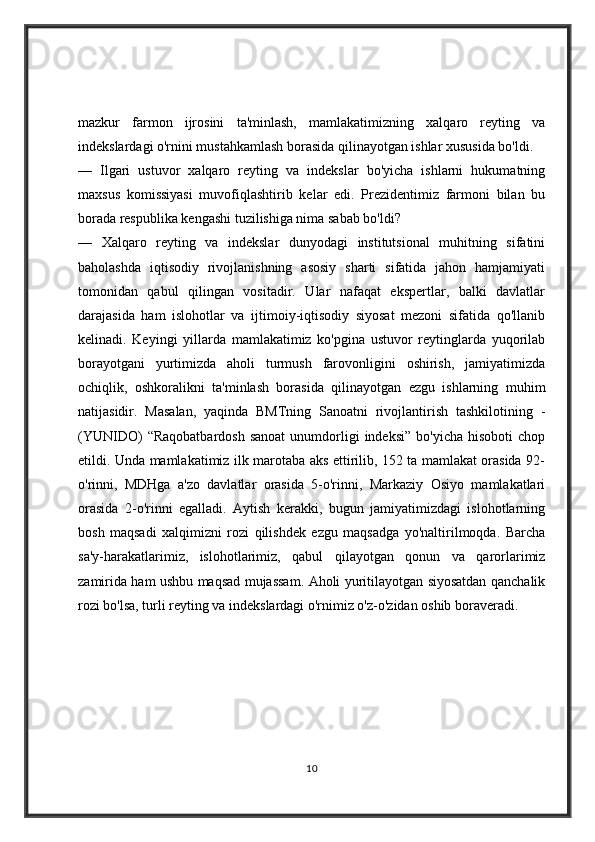 mazkur   farmon   ijrosini   ta'minlash,   mamlakatimizning   xalqaro   reyting   va
indekslardagi o'rnini mustahkamlash borasida qilinayotgan ishlar xususida bo'ldi.
—   Ilgari   ustuvor   xalqaro   reyting   va   indekslar   bo'yicha   ishlarni   hukumatning
maxsus   komissiyasi   muvofiqlashtirib   kelar   edi.   Prezidentimiz   farmoni   bilan   bu
borada respublika kengashi tuzilishiga nima sabab bo'ldi?
—   Xalqaro   reyting   va   indekslar   dunyodagi   institutsional   muhitning   sifatini
baholashda   iqtisodiy   rivojlanishning   asosiy   sharti   sifatida   jahon   hamjamiyati
tomonidan   qabul   qilingan   vositadir.   Ular   nafaqat   ekspertlar,   balki   davlatlar
darajasida   ham   islohotlar   va   ijtimoiy-iqtisodiy   siyosat   mezoni   sifatida   qo'llanib
kelinadi.   Keyingi   yillarda   mamlakatimiz   ko'pgina   ustuvor   reytinglarda   yuqorilab
borayotgani   yurtimizda   aholi   turmush   farovonligini   oshirish,   jamiyatimizda
ochiqlik,   oshkoralikni   ta'minlash   borasida   qilinayotgan   ezgu   ishlarning   muhim
natijasidir.   Masalan,   yaqinda   BMTning   Sanoatni   rivojlantirish   tashkilotining   -
(YUNIDO)   “Raqobatbardosh  sanoat   unumdorligi  indeksi”   bo'yicha  hisoboti  chop
etildi. Unda mamlakatimiz ilk marotaba aks ettirilib, 152 ta mamlakat orasida 92-
o'rinni,   MDHga   a'zo   davlatlar   orasida   5-o'rinni,   Markaziy   Osiyo   mamlakatlari
orasida   2-o'rinni   egalladi.   Aytish   kerakki,   bugun   jamiyatimizdagi   islohotlarning
bosh   maqsadi   xalqimizni   rozi   qilishdek   ezgu   maqsadga   yo'naltirilmoqda.   Barcha
sa'y-harakatlarimiz,   islohotlarimiz,   qabul   qilayotgan   qonun   va   qarorlarimiz
zamirida ham ushbu maqsad mujassam. Aholi yuritilayotgan siyosatdan qanchalik
rozi bo'lsa, turli reyting va indekslardagi o'rnimiz o'z-o'zidan oshib boraveradi.
10