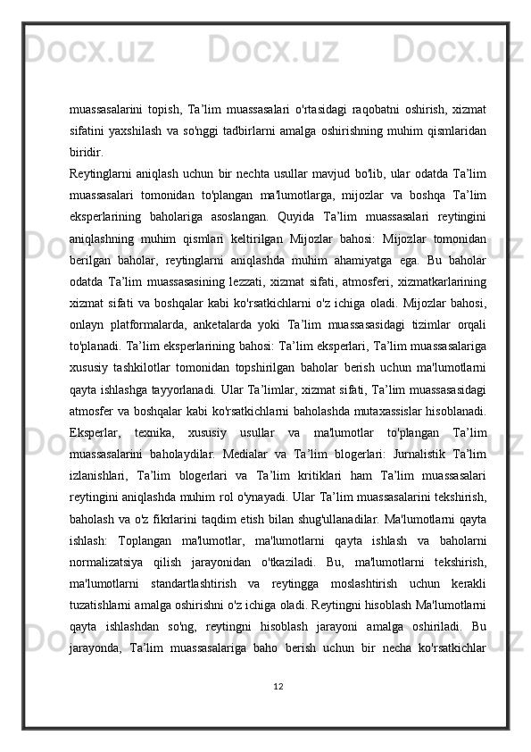 muassasalarini   topish,   Ta’lim   muassasalari   o'rtasidagi   raqobatni   oshirish,   xizmat
sifatini   yaxshilash   va   so'nggi   tadbirlarni   amalga   oshirishning   muhim   qismlaridan
biridir.
Reytinglarni   aniqlash   uchun   bir   nechta   usullar   mavjud   bo'lib,   ular   odatda   Ta’lim
muassasalari   tomonidan   to'plangan   ma'lumotlarga,   mijozlar   va   boshqa   Ta’lim
eksperlarining   baholariga   asoslangan.   Quyida   Ta’lim   muassasalari   reytingini
aniqlashning   muhim   qismlari   keltirilgan   Mijozlar   bahosi:   Mijozlar   tomonidan
berilgan   baholar,   reytinglarni   aniqlashda   muhim   ahamiyatga   ega.   Bu   baholar
odatda   Ta’lim   muassasasining   lezzati,   xizmat   sifati,   atmosferi,   xizmatkarlarining
xizmat   sifati   va   boshqalar   kabi   ko'rsatkichlarni   o'z   ichiga   oladi.   Mijozlar   bahosi,
onlayn   platformalarda,   anketalarda   yoki   Ta’lim   muassasasidagi   tizimlar   orqali
to'planadi. Ta’lim eksperlarining bahosi: Ta’lim eksperlari, Ta’lim muassasalariga
xususiy   tashkilotlar   tomonidan   topshirilgan   baholar   berish   uchun   ma'lumotlarni
qayta ishlashga tayyorlanadi. Ular Ta’limlar, xizmat sifati, Ta’lim muassasasidagi
atmosfer va boshqalar kabi ko'rsatkichlarni baholashda mutaxassislar  hisoblanadi.
Eksperlar,   texnika,   xususiy   usullar   va   ma'lumotlar   to'plangan   Ta’lim
muassasalarini   baholaydilar.   Medialar   va   Ta’lim   blogerlari:   Jurnalistik   Ta’lim
izlanishlari,   Ta’lim   blogerlari   va   Ta’lim   kritiklari   ham   Ta’lim   muassasalari
reytingini aniqlashda muhim rol o'ynayadi. Ular Ta’lim muassasalarini tekshirish,
baholash va o'z fikrlarini  taqdim etish bilan shug'ullanadilar. Ma'lumotlarni qayta
ishlash:   Toplangan   ma'lumotlar,   ma'lumotlarni   qayta   ishlash   va   baholarni
normalizatsiya   qilish   jarayonidan   o'tkaziladi.   Bu,   ma'lumotlarni   tekshirish,
ma'lumotlarni   standartlashtirish   va   reytingga   moslashtirish   uchun   kerakli
tuzatishlarni amalga oshirishni o'z ichiga oladi. Reytingni hisoblash Ma'lumotlarni
qayta   ishlashdan   so'ng,   reytingni   hisoblash   jarayoni   amalga   oshiriladi.   Bu
jarayonda,   Ta’lim   muassasalariga   baho   berish   uchun   bir   necha   ko'rsatkichlar
12