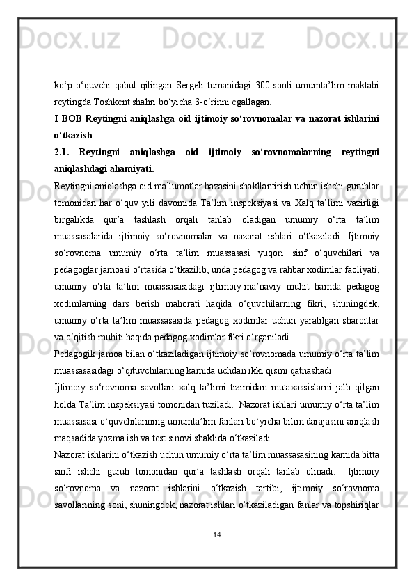 ko‘p   o‘quvchi   qabul   qilingan   Sergeli   tumanidagi   300-sonli   umumta’lim   maktabi
reytingda Toshkent shahri bo‘yicha 3-o‘rinni egallagan.
I   BOB   Reytingni   aniqlashga   oid   ijtimoiy   so‘rovnomalar   va   nazorat   ishlarini
o‘tkazish 
2.1 .   Reytingni   aniqlashga   oid   ijtimoiy   so‘rovnomalarning   reytingni
aniqlashdagi ahamiyati.        
Reytingni aniqlashga oid ma’lumotlar bazasini shakllantirish uchun ishchi guruhlar
tomonidan   har   o‘quv   yili   davomida   Ta’lim   inspeksiyasi   va   Xalq   ta’limi   vazirligi
birgalikda   qur’a   tashlash   orqali   tanlab   oladigan   umumiy   o‘rta   ta’lim
muassasalarida   ijtimoiy   so‘rovnomalar   va   nazorat   ishlari   o‘tkaziladi.   Ijtimoiy
so‘rovnoma   umumiy   o‘rta   ta’lim   muassasasi   yuqori   sinf   o‘quvchilari   va
pedagoglar jamoasi o‘rtasida o‘tkazilib, unda pedagog va rahbar xodimlar faoliyati,
umumiy   o‘rta   ta’lim   muassasasidagi   ijtimoiy-ma’naviy   muhit   hamda   pedagog
xodimlarning   dars   berish   mahorati   haqida   o‘quvchilarning   fikri,   shuningdek,
umumiy   o‘rta   ta’lim   muassasasida   pedagog   xodimlar   uchun   yaratilgan   sharoitlar
va o‘qitish muhiti haqida pedagog xodimlar fikri o‘rganiladi.
Pedagogik jamoa bilan o‘tkaziladigan ijtimoiy so‘rovnomada umumiy o‘rta ta’lim
muassasasidagi o‘qituvchilarning kamida uchdan ikki qismi qatnashadi.
Ijtimoiy   so‘rovnoma   savollari   xalq   ta’limi   tizimidan   mutaxassislarni   jalb   qilgan
holda Ta’lim inspeksiyasi tomonidan tuziladi.  Nazorat ishlari umumiy o‘rta ta’lim
muassasasi o‘quvchilarining umumta’lim fanlari bo‘yicha bilim darajasini aniqlash
maqsadida yozma ish va test sinovi shaklida o‘tkaziladi.
Nazorat ishlarini o‘tkazish uchun umumiy o‘rta ta’lim muassasasining kamida bitta
sinfi   ishchi   guruh   tomonidan   qur’a   tashlash   orqali   tanlab   olinadi.     Ijtimoiy
so‘rovnoma   va   nazorat   ishlarini   o‘tkazish   tartibi,   ijtimoiy   so‘rovnoma
savollarining soni, shuningdek, nazorat ishlari o‘tkaziladigan fanlar va topshiriqlar
14 