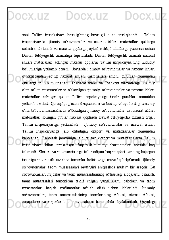 soni   Ta’lim   inspeksiyasi   boshlig‘ining   buyrug‘i   bilan   tasdiqlanadi.     Ta’lim
inspeksiyasida   ijtimoiy   so‘rovnomalar   va   nazorat   ishlari   materiallari   qutilarga
solinib   muhrlanadi   va  maxsus   qoplarga  joylashtirilib,  hududlarga   yuborish   uchun
Davlat   feldyegerlik   xizmatiga   topshiriladi.   Davlat   feldyegerlik   xizmati   nazorat
ishlari   materiallari   solingan   maxsus   qoplarni   Ta’lim   inspeksiyasining   hududiy
bo‘limlariga   yetkazib   beradi.     Joylarda   ijtimoiy   so‘rovnomalar   va   nazorat   ishlari
o‘tkazilgandan   so‘ng   nazorat   ishlari   materiallari   ishchi   guruhlar   tomonidan
qutilarga   solinib   muhrlanadi.   Toshkent   shahri   va   Toshkent   viloyatidagi   umumiy
o‘rta   ta’lim   muassasalarida   o‘tkazilgan   ijtimoiy   so‘rovnomalar   va   nazorat   ishlari
materiallari   solingan   qutilar   Ta’lim   inspeksiyasiga   ishchi   guruhlar   tomonidan
yetkazib beriladi. Qoraqalpog‘iston Respublikasi va boshqa viloyatlardagi umumiy
o‘rta   ta’lim   muassasalarida   o‘tkazilgan   ijtimoiy   so‘rovnomalar   va   nazorat   ishlari
materiallari   solingan   qutilar   maxsus   qoplarda   Davlat   feldyegerlik   xizmati   orqali
Ta’lim   inspeksiyasiga   yetkaziladi.     Ijtimoiy   so‘rovnomalar   va   nazorat   ishlari
Ta’lim   inspeksiyasiga   jalb   etiladigan   ekspert   va   mutaxassislar   tomonidan
baholanadi.   Baholash   jarayoniga   jalb   etilgan   ekspert   va   mutaxassislarga   Ta’lim
inspeksiyasi   bilan   tuziladigan   fuqarolik-huquqiy   shartnomalar   asosida   haq
to‘lanadi.  Ekspert  va  mutaxassislarga   to‘lanadigan  haq  miqdori   ularning  bajargan
ishlariga   mutanosib   ravishda   tomonlar   kelishuviga   muvofiq   belgilanadi.   Ijtimoiy
so'rovnomalar,   taom   muassasalari   reytingini   aniqlashda   muhim   bir   araçdir.   Bu
so'rovnomalar,   mijozlar   va   taom   muassasalarining   o'rtasidagi   aloqalarni   oshirish,
taom   muassasalari   tomonidan   taklif   etilgan   yangiliklarni   baholash   va   taom
muassasalari   haqida   ma'lumotlar   to'plab   olish   uchun   ishlatiladi.   Ijtimoiy
so'rovnomalar,   taom   muassasalarining   taomlarining   sifatini,   xizmat   sifatini,
xarajatlarni   va   mijozlar   bilan   munosabatni   baholashda   foydalaniladi.   Quyidagi
15 