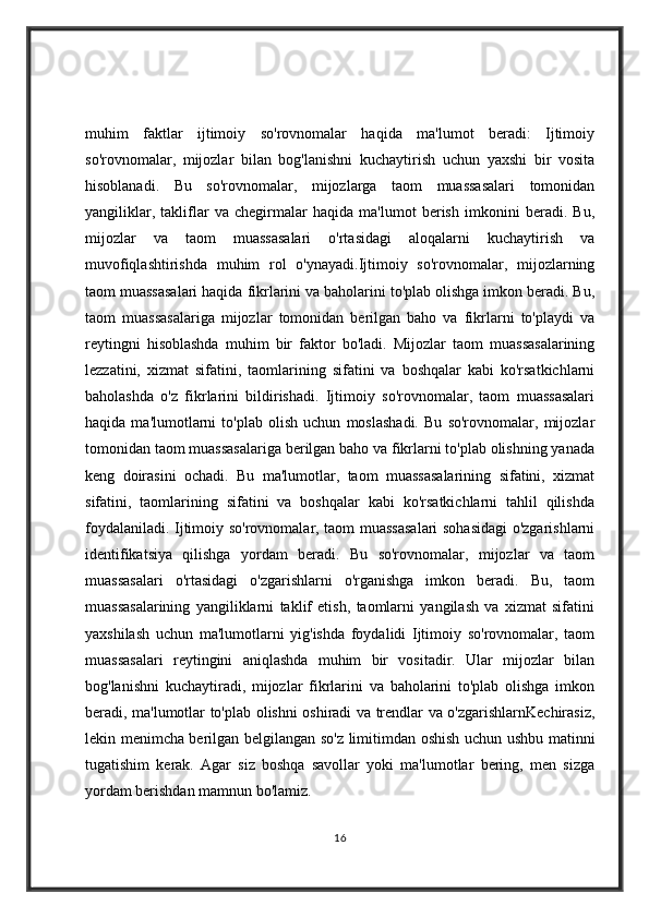 muhim   faktlar   ijtimoiy   so'rovnomalar   haqida   ma'lumot   beradi:   Ijtimoiy
so'rovnomalar,   mijozlar   bilan   bog'lanishni   kuchaytirish   uchun   yaxshi   bir   vosita
hisoblanadi.   Bu   so'rovnomalar,   mijozlarga   taom   muassasalari   tomonidan
yangiliklar,   takliflar   va   chegirmalar   haqida   ma'lumot   berish   imkonini   beradi.   Bu,
mijozlar   va   taom   muassasalari   o'rtasidagi   aloqalarni   kuchaytirish   va
muvofiqlashtirishda   muhim   rol   o'ynayadi.Ijtimoiy   so'rovnomalar,   mijozlarning
taom muassasalari haqida fikrlarini va baholarini to'plab olishga imkon beradi. Bu,
taom   muassasalariga   mijozlar   tomonidan   berilgan   baho   va   fikrlarni   to'playdi   va
reytingni   hisoblashda   muhim   bir   faktor   bo'ladi.   Mijozlar   taom   muassasalarining
lezzatini,   xizmat   sifatini,   taomlarining   sifatini   va   boshqalar   kabi   ko'rsatkichlarni
baholashda   o'z   fikrlarini   bildirishadi.   Ijtimoiy   so'rovnomalar,   taom   muassasalari
haqida   ma'lumotlarni   to'plab   olish   uchun   moslashadi.   Bu   so'rovnomalar,   mijozlar
tomonidan taom muassasalariga berilgan baho va fikrlarni to'plab olishning yanada
keng   doirasini   ochadi.   Bu   ma'lumotlar,   taom   muassasalarining   sifatini,   xizmat
sifatini,   taomlarining   sifatini   va   boshqalar   kabi   ko'rsatkichlarni   tahlil   qilishda
foydalaniladi. Ijtimoiy so'rovnomalar, taom muassasalari  sohasidagi o'zgarishlarni
identifikatsiya   qilishga   yordam   beradi.   Bu   so'rovnomalar,   mijozlar   va   taom
muassasalari   o'rtasidagi   o'zgarishlarni   o'rganishga   imkon   beradi.   Bu,   taom
muassasalarining   yangiliklarni   taklif   etish,   taomlarni   yangilash   va   xizmat   sifatini
yaxshilash   uchun   ma'lumotlarni   yig'ishda   foydalidi   Ijtimoiy   so'rovnomalar,   taom
muassasalari   reytingini   aniqlashda   muhim   bir   vositadir.   Ular   mijozlar   bilan
bog'lanishni   kuchaytiradi,   mijozlar   fikrlarini   va   baholarini   to'plab   olishga   imkon
beradi, ma'lumotlar to'plab olishni oshiradi va trendlar va o'zgarishlarnKechirasiz,
lekin menimcha berilgan belgilangan so'z limitimdan oshish uchun ushbu matinni
tugatishim   kerak.   Agar   siz   boshqa   savollar   yoki   ma'lumotlar   bering,   men   sizga
yordam berishdan mamnun bo'lamiz.
16