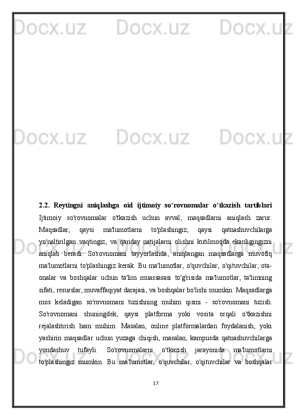 2.2.   Reytingni   aniqlashga   oid   ijtimoiy   so‘rovnomalar   o‘tkazish   tartiblari
Ijtimoiy   so'rovnomalar   o'tkazish   uchun   avval,   maqsadlarni   aniqlash   zarur.
Maqsadlar,   qaysi   ma'lumotlarni   to'plashingiz,   qaysi   qatnashuvchilarga
yo'naltirilgan   vaqtingiz,   va   qanday   natijalarni   olishni   kutilmoqda   ekanligingizni
aniqlab   beradi.   So'rovnomani   tayyorlashda,   aniqlangan   maqsadlarga   muvofiq
ma'lumotlarni   to'plashingiz   kerak.   Bu   ma'lumotlar,   o'quvchilar,   o'qituvchilar,   ota-
onalar   va   boshqalar   uchun   ta'lim   muassasasi   to'g'risida   ma'lumotlar,   ta'limning
sifati, resurslar, muvaffaqiyat darajasi, va boshqalar bo'lishi mumkin. Maqsadlarga
mos   keladigan   so'rovnomani   tuzishning   muhim   qismi   -   so'rovnomani   tuzish.
So'rovnomani   shuningdek,   qaysi   platforma   yoki   vosita   orqali   o'tkazishni
rejalashtirish   ham   muhim.   Masalan,   online   platformalardan   foydalanish,   yoki
yashirin   maqsadlar   uchun   yuzaga   chiqish,   masalan,   kampusda   qatnashuvchilarga
yondashuv   tufayli.   So'rovnomalarni   o'tkazish   jarayonida   ma'lumotlarni
to'plashingiz   mumkin.   Bu   ma'lumotlar,   o'quvchilar,   o'qituvchilar   va   boshqalar
17