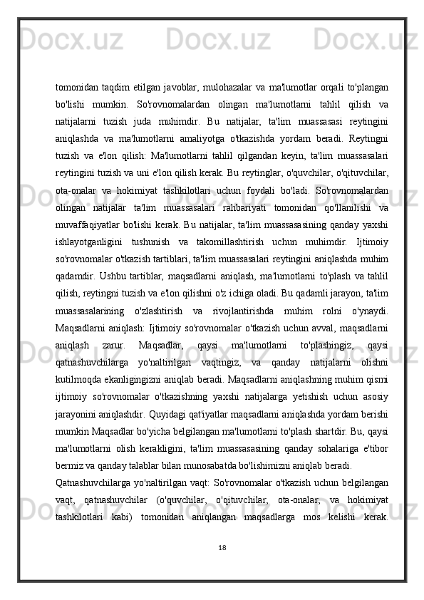 tomonidan   taqdim   etilgan   javoblar,   mulohazalar   va   ma'lumotlar   orqali   to'plangan
bo'lishi   mumkin.   So'rovnomalardan   olingan   ma'lumotlarni   tahlil   qilish   va
natijalarni   tuzish   juda   muhimdir.   Bu   natijalar,   ta'lim   muassasasi   reytingini
aniqlashda   va   ma'lumotlarni   amaliyotga   o'tkazishda   yordam   beradi.   Reytingni
tuzish   va   e'lon   qilish:   Ma'lumotlarni   tahlil   qilgandan   keyin,   ta'lim   muassasalari
reytingini tuzish va uni e'lon qilish kerak. Bu reytinglar, o'quvchilar, o'qituvchilar,
ota-onalar   va   hokimiyat   tashkilotlari   uchun   foydali   bo'ladi.   So'rovnomalardan
olingan   natijalar   ta'lim   muassasalari   rahbariyati   tomonidan   qo'llanilishi   va
muvaffaqiyatlar   bo'lishi   kerak.   Bu   natijalar,   ta'lim   muassasasining   qanday   yaxshi
ishlayotganligini   tushunish   va   takomillashtirish   uchun   muhimdir.   Ijtimoiy
so'rovnomalar o'tkazish tartiblari, ta'lim muassasalari reytingini aniqlashda muhim
qadamdir.   Ushbu   tartiblar,   maqsadlarni   aniqlash,   ma'lumotlarni   to'plash   va   tahlil
qilish, reytingni tuzish va e'lon qilishni o'z ichiga oladi. Bu qadamli jarayon, ta'lim
muassasalarining   o'zlashtirish   va   rivojlantirishda   muhim   rolni   o'ynaydi.
Maqsadlarni   aniqlash:   Ijtimoiy   so'rovnomalar   o'tkazish   uchun   avval,   maqsadlarni
aniqlash   zarur.   Maqsadlar,   qaysi   ma'lumotlarni   to'plashingiz,   qaysi
qatnashuvchilarga   yo'naltirilgan   vaqtingiz,   va   qanday   natijalarni   olishni
kutilmoqda ekanligingizni aniqlab beradi. Maqsadlarni aniqlashning muhim qismi
ijtimoiy   so'rovnomalar   o'tkazishning   yaxshi   natijalarga   yetishish   uchun   asosiy
jarayonini aniqlashdir. Quyidagi qat'iyatlar maqsadlarni aniqlashda yordam berishi
mumkin Maqsadlar bo'yicha belgilangan ma'lumotlarni to'plash shartdir. Bu, qaysi
ma'lumotlarni   olish   kerakligini,   ta'lim   muassasasining   qanday   sohalariga   e'tibor
bermiz va qanday talablar bilan munosabatda bo'lishimizni aniqlab beradi.
Qatnashuvchilarga   yo'naltirilgan  vaqt:  So'rovnomalar   o'tkazish   uchun  belgilangan
vaqt,   qatnashuvchilar   (o'quvchilar,   o'qituvchilar,   ota-onalar,   va   hokimiyat
tashkilotlari   kabi)   tomonidan   aniqlangan   maqsadlarga   mos   kelishi   kerak.
18