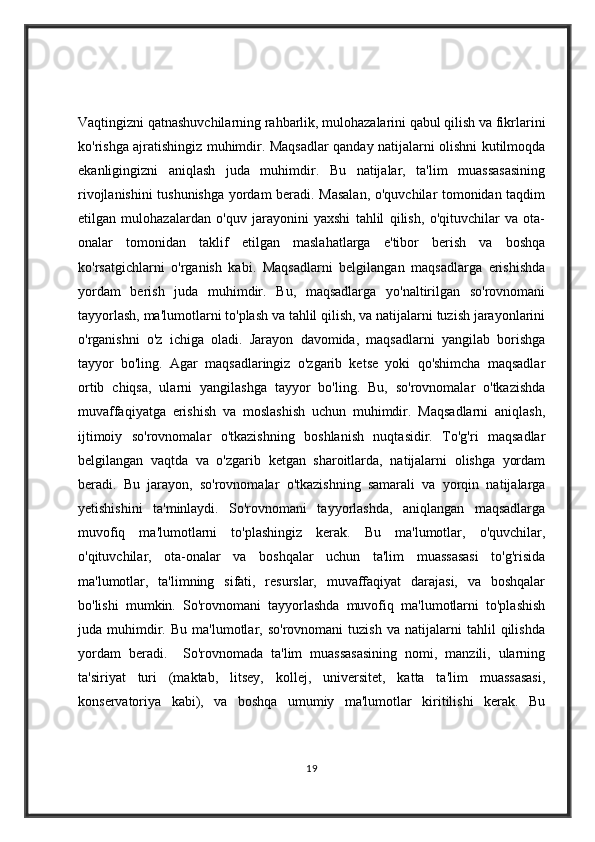 Vaqtingizni qatnashuvchilarning rahbarlik, mulohazalarini qabul qilish va fikrlarini
ko'rishga ajratishingiz muhimdir. Maqsadlar qanday natijalarni olishni kutilmoqda
ekanligingizni   aniqlash   juda   muhimdir.   Bu   natijalar,   ta'lim   muassasasining
rivojlanishini tushunishga yordam beradi. Masalan, o'quvchilar tomonidan taqdim
etilgan   mulohazalardan   o'quv   jarayonini   yaxshi   tahlil   qilish,   o'qituvchilar   va   ota-
onalar   tomonidan   taklif   etilgan   maslahatlarga   e'tibor   berish   va   boshqa
ko'rsatgichlarni   o'rganish   kabi.   Maqsadlarni   belgilangan   maqsadlarga   erishishda
yordam   berish   juda   muhimdir.   Bu,   maqsadlarga   yo'naltirilgan   so'rovnomani
tayyorlash, ma'lumotlarni to'plash va tahlil qilish, va natijalarni tuzish jarayonlarini
o'rganishni   o'z   ichiga   oladi.   Jarayon   davomida,   maqsadlarni   yangilab   borishga
tayyor   bo'ling.   Agar   maqsadlaringiz   o'zgarib   ketse   yoki   qo'shimcha   maqsadlar
ortib   chiqsa,   ularni   yangilashga   tayyor   bo'ling.   Bu,   so'rovnomalar   o'tkazishda
muvaffaqiyatga   erishish   va   moslashish   uchun   muhimdir.   Maqsadlarni   aniqlash,
ijtimoiy   so'rovnomalar   o'tkazishning   boshlanish   nuqtasidir.   To'g'ri   maqsadlar
belgilangan   vaqtda   va   o'zgarib   ketgan   sharoitlarda,   natijalarni   olishga   yordam
beradi.   Bu   jarayon,   so'rovnomalar   o'tkazishning   samarali   va   yorqin   natijalarga
yetishishini   ta'minlaydi.   So'rovnomani   tayyorlashda,   aniqlangan   maqsadlarga
muvofiq   ma'lumotlarni   to'plashingiz   kerak.   Bu   ma'lumotlar,   o'quvchilar,
o'qituvchilar,   ota-onalar   va   boshqalar   uchun   ta'lim   muassasasi   to'g'risida
ma'lumotlar,   ta'limning   sifati,   resurslar,   muvaffaqiyat   darajasi,   va   boshqalar
bo'lishi   mumkin.   So'rovnomani   tayyorlashda   muvofiq   ma'lumotlarni   to'plashish
juda  muhimdir.  Bu   ma'lumotlar,  so'rovnomani   tuzish   va   natijalarni   tahlil   qilishda
yordam   beradi.     So'rovnomada   ta'lim   muassasasining   nomi,   manzili,   ularning
ta'siriyat   turi   (maktab,   litsey,   kollej,   universitet,   katta   ta'lim   muassasasi,
konservatoriya   kabi),   va   boshqa   umumiy   ma'lumotlar   kiritilishi   kerak.   Bu
19 