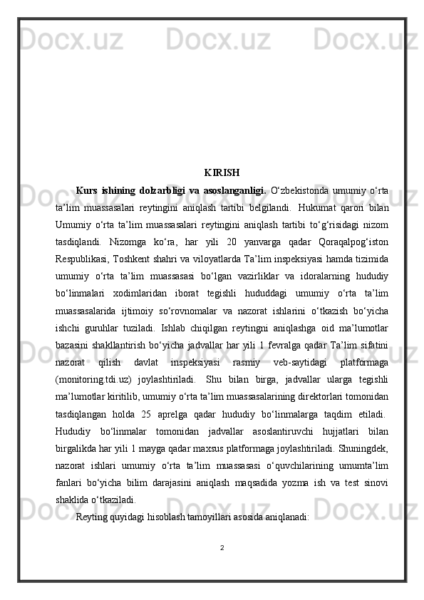 KIRISH
Kurs   ishining   dolzarbligi   va   asoslanganligi.   O‘zbekistonda   umumiy   o‘rta
ta’lim   muassasalari   reytingini   aniqlash   tartibi   belgilandi.     Hukumat   qarori   bilan
Umumiy   o‘rta   ta’lim   muassasalari   reytingini   aniqlash   tartibi   to‘g‘risidagi   nizom
tasdiqlandi.   Nizomga   ko‘ra,   har   yili   20   yanvarga   qadar   Qoraqalpog‘iston
Respublikasi, Toshkent shahri va viloyatlarda Ta’lim inspeksiyasi hamda tizimida
umumiy   o‘rta   ta’lim   muassasasi   bo‘lgan   vazirliklar   va   idoralarning   hududiy
bo‘linmalari   xodimlaridan   iborat   tegishli   hududdagi   umumiy   o‘rta   ta’lim
muassasalarida   ijtimoiy   so‘rovnomalar   va   nazorat   ishlarini   o‘tkazish   bo‘yicha
ishchi   guruhlar   tuziladi.   Ishlab   chiqilgan   reytingni   aniqlashga   oid   ma’lumotlar
bazasini   shakllantirish   bo‘yicha   jadvallar   har   yili   1   fevralga   qadar   Ta’lim   sifatini
nazorat   qilish   davlat   inspeksiyasi   rasmiy   veb-saytidagi   platformaga
(monitoring.tdi.uz)   joylashtiriladi.     Shu   bilan   birga,   jadvallar   ularga   tegishli
ma’lumotlar kiritilib, umumiy o‘rta ta’lim muassasalarining direktorlari tomonidan
tasdiqlangan   holda   25   aprelga   qadar   hududiy   bo‘linmalarga   taqdim   etiladi.  
Hududiy   bo‘linmalar   tomonidan   jadvallar   asoslantiruvchi   hujjatlari   bilan
birgalikda har yili 1 mayga qadar maxsus platformaga joylashtiriladi. Shuningdek,
nazorat   ishlari   umumiy   o‘rta   ta’lim   muassasasi   o‘quvchilarining   umumta’lim
fanlari   bo‘yicha   bilim   darajasini   aniqlash   maqsadida   yozma   ish   va   test   sinovi
shaklida o‘tkaziladi.
Reyting quyidagi hisoblash tamoyillari asosida aniqlanadi:
2