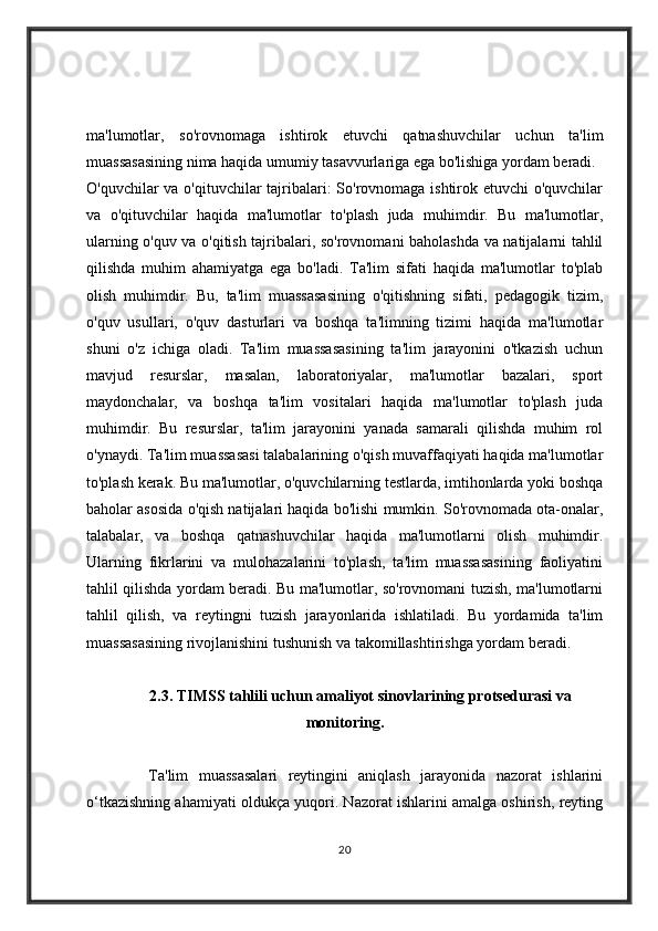 ma'lumotlar,   so'rovnomaga   ishtirok   etuvchi   qatnashuvchilar   uchun   ta'lim
muassasasining nima haqida umumiy tasavvurlariga ega bo'lishiga yordam beradi.
O'quvchilar va o'qituvchilar tajribalari:  So'rovnomaga ishtirok etuvchi o'quvchilar
va   o'qituvchilar   haqida   ma'lumotlar   to'plash   juda   muhimdir.   Bu   ma'lumotlar,
ularning o'quv va o'qitish tajribalari, so'rovnomani baholashda va natijalarni tahlil
qilishda   muhim   ahamiyatga   ega   bo'ladi.   Ta'lim   sifati   haqida   ma'lumotlar   to'plab
olish   muhimdir.   Bu,   ta'lim   muassasasining   o'qitishning   sifati,   pedagogik   tizim,
o'quv   usullari,   o'quv   dasturlari   va   boshqa   ta'limning   tizimi   haqida   ma'lumotlar
shuni   o'z   ichiga   oladi.   Ta'lim   muassasasining   ta'lim   jarayonini   o'tkazish   uchun
mavjud   resurslar,   masalan,   laboratoriyalar,   ma'lumotlar   bazalari,   sport
maydonchalar,   va   boshqa   ta'lim   vositalari   haqida   ma'lumotlar   to'plash   juda
muhimdir.   Bu   resurslar,   ta'lim   jarayonini   yanada   samarali   qilishda   muhim   rol
o'ynaydi. Ta'lim muassasasi talabalarining o'qish muvaffaqiyati haqida ma'lumotlar
to'plash kerak. Bu ma'lumotlar, o'quvchilarning testlarda, imtihonlarda yoki boshqa
baholar asosida o'qish natijalari haqida bo'lishi mumkin. So'rovnomada ota-onalar,
talabalar,   va   boshqa   qatnashuvchilar   haqida   ma'lumotlarni   olish   muhimdir.
Ularning   fikrlarini   va   mulohazalarini   to'plash,   ta'lim   muassasasining   faoliyatini
tahlil qilishda yordam beradi. Bu ma'lumotlar, so'rovnomani tuzish, ma'lumotlarni
tahlil   qilish,   va   reytingni   tuzish   jarayonlarida   ishlatiladi.   Bu   yordamida   ta'lim
muassasasining rivojlanishini tushunish va takomillashtirishga yordam beradi.
2.3. TIMSS tahlili uchun amaliyot sinovlarining protsedurasi va
monitoring.
            Ta'lim   muassasalari   reytingini   aniqlash   jarayonida   nazorat   ishlarini
o‘tkazishning ahamiyati oldukça yuqori. Nazorat ishlarini amalga oshirish, reyting
20 